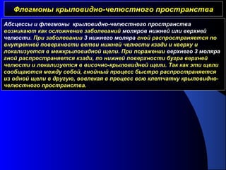 Флегмоны крыловидно-челюстного пространстваФлегмоны крыловидно-челюстного пространства
Абсцессы и флегмоны крыловидно-челюстного пространства
возникают как осложнение заболеваний моляров нижней или верхней
челюсти. При заболевании 3 нижнего моляра гной распространяется по
внутренней поверхности ветви нижней челюсти кзади и кверху и
локализуется в межкрыловидной щели. При поражении верхнего 3 моляра
гной распространяется кзади, по нижней поверхности бугра верхней
челюсти и локализуется в височно-крыловидной щели. Так как эти щели
сообщаются между собой, гнойный процесс быстро распространяется
из одной щели в другую, вовлекая в процесс всю клетчатку крыловидно-
челюстного пространства.
 