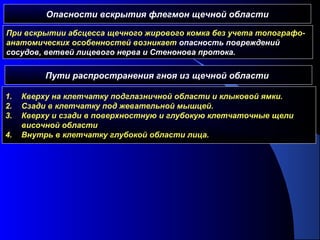 Опасности вскрытия флегмон щечной области
При вскрытии абсцесса щечного жирового комка без учета топографо-
анатомических особенностей возникает опасность повреждений
сосудов, ветвей лицевого нерва и Стенонова протока.
Пути распространения гноя из щечной области
1. Кверху на клетчатку подглазничной области и клыковой ямки.
2. Сзади в клетчатку под жевательной мышцей.
3. Кверху и сзади в поверхностную и глубокую клетчаточные щели
височной области
4. Внутрь в клетчатку глубокой области лица.
 