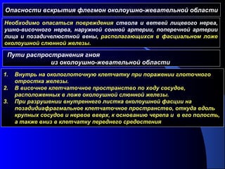 Опасности вскрытия флегмон околоушно-жевательной области
Необходимо опасаться повреждения ствола и ветвей лицевого нерва,
ушно-височного нерва, наружной сонной артерии, поперечной артерии
лица и позадичелюстной вены, располагающихся в фасциальном ложе
околоушной слюнной железы.
Пути распространения гноя
из околоушно-жевательной области
1. Внутрь на окологлоточную клетчатку при поражении глоточного
отростка железы.
2. В височное клетчаточное пространство по ходу сосудов,
расположенных в ложе околоушной слюнной железы.
3. При разрушении внутреннего листка околоушной фасции на
позадидиафрагмальное клетчаточное пространство, откуда вдоль
крупных сосудов и нервов вверх, к основанию черепа и в его полость,
а также вниз в клетчатку переднего средостения
 