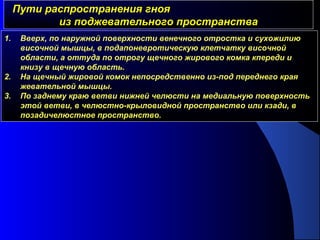 Пути распространения гнояПути распространения гноя
из поджевательного пространстваиз поджевательного пространства
1. Вверх, по наружной поверхности венечного отростка и сухожилию
височной мышцы, в подапоневротическую клетчатку височной
области, а оттуда по отрогу щечного жирового комка кпереди и
книзу в щечную область.
2. На щечный жировой комок непосредственно из-под переднего края
жевательной мышцы.
3. По заднему краю ветви нижней челюсти на медиальную поверхность
этой ветви, в челюстно-крыловидной пространство или кзади, в
позадичелюстное пространство.
 