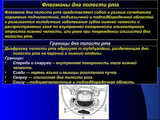 Флегмоны дна полости ртаФлегмоны дна полости рта
Флегмона дна полости рта представляет собой в разных сочетаниях
поражение подчелюстной, подъязычной и подподбородочной областей
и развивается вследствие заболевания зубов нижней челюсти и
распространении гноя по внутренней поверхности альвеолярного
отростка нижней челюсти, или реже при повреждении слизистой дна
полости рта.
Границы дна полости рта
Диафрагму полости рта образует m.mylohyoideus, разделяющая дно
полости рта на верхний и нижний отделы.
Границы:
• Спереди и снаружи – внутренняя поверхность тела нижней
челюсти.
• Cзади — корень языка и мышцы риолланова пучка.
• Cверху — слизистая дна полости рта.
• Cнизу —поднижечелюстные и подподбородочная область.
 