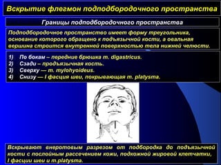 Вскрытие флегмон подподбородочного пространстваВскрытие флегмон подподбородочного пространства
Границы подподбородочного пространства
1) По бокам – передние брюшка m. digastricus.
2) Cзади – продъязычная кость.
3) Cверху — m. mylоhyoideus.
4) Cнизу — I фасция шеи, покрывающая m. platysma.
Подподбородочное пространство имеет форму треугольника,
основание которого обращено к подъязычной кости, а овальная
вершина строится внутренней поверхностью тела нижней челюсти.
Вскрывают внеротовым разрезом от подбородка до подъязычной
кости с послойным рассечением кожи, подкожной жировой клетчатки,
I фасции шеи и m.platysma.
 