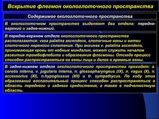 Вскрытие флегмон окологлоточного пространстваВскрытие флегмон окологлоточного пространства
Содержимое окологлоточного пространства
В окологлоточном пространстве выделяют два отдела: передне-
верхний и задне-нижний.
В передне-верхнем отделе окологлоточного пространства
располагаются: vasa palatina ascendens, глоточные вены и ветви
глоточного нервного сплетения. При ангинах v. palatina ascendens,
принимающая кровь от небных миндалин, может служить началом
развития тромбофлебита и образования флегмоны. Отсюда процесс
способен распространяться на вены лица и далее в яремные вены.
В задне-нижнем отделе окологлоточного пространства проходят: a.
corotis interna, v. jugularis interna, n. glossopharyngeus (IX), n. vagus (X), n.
accessorius (XI), n.hypoglossus (XII) и tr. sympathycus. По ходу этих
образований воспалительный процесс способен распространяться в
область переднего и заднего средостения, а также в подчелюстную
область.
 