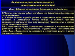 Лечение острого одонтогенногоЛечение острого одонтогенного
остеомиелита челюстейостеомиелита челюстей
Цель - добиться полноценного дренирования гнойной очага
1.Удаление «причинного зуба», что обеспечит достаточный отток гноя
из костной ткани.
2. В более позднем периоде удаление «причинного зуба» необходимо
сочетать с рассечением мягких тканей в области наиболее
выраженного воспаления, т.к. очаг воспаления перемещается в мягкие
ткани, окружающие кость.
3.При сочетании острого остеомиелита челюстей с околочелюстной
флегмоной кроме внутриротовых хирургических вмешательств
необходимо одновременно производить и внеротовой разрез с целью
вскрытия флегмоны.
 