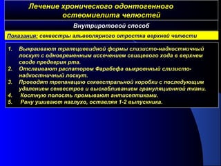 Лечение хронического одонтогенногоЛечение хронического одонтогенного
остеомиелита челюстейостеомиелита челюстей
1. Выкраивают трапециевидной формы слизисто-надкостничный
лоскут с одновременным иссечением свищевого хода в верхнем
своде предверия рта.
2. Отслаивают распатором Фарабефа выкроенный слизисто-
надкостничный лоскут.
3. Проводят трепанацию секвестральной коробки с последующим
удалением секвестров и выскабливанием грануляционной ткани.
4. Костную полость промывают антисептиками.
5. Рану ушивают наглухо, оставляя 1-2 выпускника.
Внутриротовой способ
Показания: секвестры альвеолярного отростка верхней челюсти
 