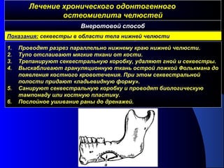 Лечение хронического одонтогенногоЛечение хронического одонтогенного
остеомиелита челюстейостеомиелита челюстей
1. Проводят разрез параллельно нижнему краю нижней челюсти.
2. Тупо отслаивают мягкие ткани от кости.
3. Трепанируют секвестральную коробку, удаляют гной и секвестры.
4. Выскабливают грануляционную ткань острой ложкой Фолькмана до
появления костного кровотечения. При этом секвестральной
полости придают «ладьевидную форму».
5. Санируют секвестральную коробку и проводят биологическую
тампонаду или костную пластику.
6. Послойное ушивание раны до дренажей.
Внеротовой способ
Показания: секвестры в области тела нижней челюсти
 