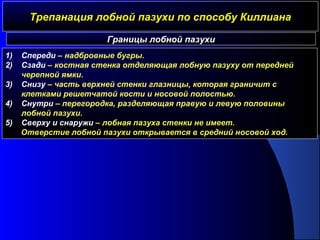 Трепанация лобной пазухи по способу КиллианаТрепанация лобной пазухи по способу Киллиана
Границы лобной пазухи
1) Спереди – надбровные бугры.
2) Сзади – костная стенка отделяющая лобную пазуху от передней
черепной ямки.
3) Снизу – часть верхней стенки глазницы, которая граничит с
клетками решетчатой кости и носовой полостью.
4) Снутри – перегородка, разделяющая правую и левую половины
лобной пазухи.
5) Сверху и снаружи – лобная пазуха стенки не имеет.
Отверстие лобной пазухи открывается в средний носовой ход.
 