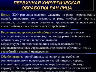 ПЕРВИЧНАЯ ХИРУРГИЧЕСКАЯПЕРВИЧНАЯ ХИРУРГИЧЕСКАЯ
ОБРАБОТКА РАН ЛИЦАОБРАБОТКА РАН ЛИЦА
Целью ПХО ран лица является удаление из раны некротических
тканей, инородных тел, лежащих в ране, свободных костных
отломков, окончательную остановку кровотечения и наложение
швов с соблюдением косметических требований.
Первичная хирургическая обработка – первая хирургическая
операция, выполняемая пациенту по поводу раны с соблюдением
асептических условий и обезболиванием.
Обработку ран мягких тканей лица следует производить в
специализированных учреждениях, где имеется обученный этому
врачебный и средний медперсонал.
Обезболивание: при обширных ранениях лица, особенно
сопровождающихся повреждением костей лицевого черепа,
предпочтение следует отдавать эндотрахеальному (общему)
наркозу. При поверхностных или ограниченных ранениях мягких
 