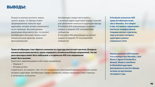 ВЫВОДЫ: 
Анализ динамики AER показал, 
что в сообществах Mercedes, Land 
Rover и Jaguar (в Facebook) и 
Renault, Mazda и Land Rover 
(в Vkontakte) аудитория 
реагировала на контент бренда 
активно на протяжении 
последнего года. 
Исходя из анализа контента, можно 
сделать вывод, что бренды имеют 
сформированное лояльное ядро 
аудитории, которое активно вовлекается 
на их страницах. Высокий уровень 
вовлечения объясняется тем, что контент 
автобрендов в большей степени носит 
эмоциональный характер, нежели 
функциональный. 
Автобрендам следует вести работу 
с активным ядром аудитории (лидеры мнений) 
для увеличения лояльности аудитории бренда. 
В Facebook 60% всей реакции на контент 
создают в среднем 10% пользователей 
сообщества, 
В Vkontakte 49% всей реакции на контент 
создают в среднем 7% пользователей 
сообщества. 
В Facebook показатель AER 
среди автобрендов выше, 
чем в Vkonakte. Это говорит 
о том, что подход «зеркального 
контента» неэффективный. 
Создавая контент-стратегию, 
надо учитывать интересы 
аудитории в разных 
социальных сетях. 
Также автобрендам стоит обратить внимание на структуру контентной стратегии. Исходя из 
анализа вовлечения контента, нужно определить оптимальный баланс направлений, так как 
доля некоторых может быть небольшой, в то время как AER этих направлений 
может быть высоким. 
Хуже всего зарекомендовали себя такие направления: 
- Формула-1 
- Истории успеха. 
Скорее всего, это связано с тем, что эти направления узкоспециализированы и сильно сужают 
интересы аудитории. Автобрендам следует определить общую концепцию своей страницы 
и не выходить за ее рамки. 
46 
 