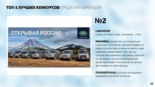 ТОП-3 ЛУЧШИХ КОНКУРСОВ СРЕДИ АВТОБРЕНДОВ 
№2 
LAND ROVER 
Сумма LSC (likes, share, comments) – 1 530. 
! 
МЕХАНИКА: разместить на специальных 
страницах «Land Rover» две фотографии из 
своего путешествия, а также оставить к ним 
короткий комментарий о том, как это 
путешествие изменило участника, повлияло 
на его жизнь, мысли и мироощущение. 
Далее происходит голосование за лучшие 
фотографии на сайте бренда. 
! 
ПРИЗОВОЙ ФОНД: участие в экспедиции с 
командой Land Rover по России. 
50 
 
