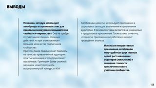 ВЫВОДЫ 
Используя интерактивные 
приложения, автобренды 
могут добиться двух главных 
целей: рост вовлечения 
аудитории (лояльности) и 
снижение стоимости 
привлечения нового 
участника сообщества. 
Механика, которую используют 
автобренды в социальных сетях для 
проведения конкурсов основывается на 
«лайках» и «перепостах». Она не требует 
от участников слишком сложных 
действий, но при этом вовлекает 
большое количество подписчиков 
сообщества. 
При этом такой подход может повлиять 
на качество привлеченной аудитории: 
простые механики всегда привлекают 
призоловов. Примером более сложной 
механики может послужить 
вышеупомянутый конкурс от KIA. 
Автобренды неохотно используют приложения в 
социальных сетях для вовлечения и привлечения 
аудитории. В основном ставка делается на имиджевые 
и продуктовые приложения. Также стоить отметить, 
что многие приложения не работали в момент 
проведения анализа. 
52 
 
