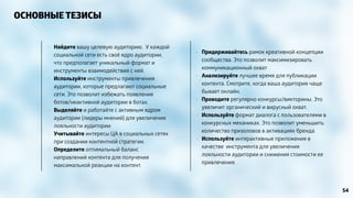 ОСНОВНЫЕ ТЕЗИСЫ 
• Придерживайтесь рамок креативной концепции 
сообщества. Это позволит максимизировать 
коммуникационный охват 
• Анализируйте лучшее время для публикации 
контента. Смотрите, когда ваша аудитория чаще 
бывает онлайн. 
• Проводите регулярно конкурсы/викторины. Это 
увеличит органический и вирусный охват. 
• Используйте формат диалога с пользователями в 
конкурсных механиках. Это позволит уменьшить 
количество призоловов в активациях бренда. 
• Используйте интерактивные приложения в 
качестве инструмента для увеличения 
лояльности аудитории и снижения стоимости ее 
привлечения. 
• Найдите вашу целевую аудиторию. У каждой 
социальной сети есть своё ядро аудитории, 
что предполагает уникальный формат и 
инструменты взаимодействия с ней. 
• Используйте инструменты привлечения 
аудитории, которые предлагают социальные 
сети. Это позволит избежать появления 
ботов/неактивной аудитории в ботах. 
• Выделяйте и работайте с активным ядром 
аудитории (лидеры мнений) для увеличения 
лояльности аудитории 
• Учитывайте интересы ЦА в социальных сетях 
при создании контентной стратегии. 
• Определите оптимальный баланс 
направлений контента для получения 
максимальной реакции на контент. 
54 
 