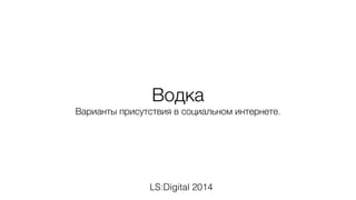 Водка 
Варианты присутствия в социальном интернете. 
LS:Digital 2014 
 