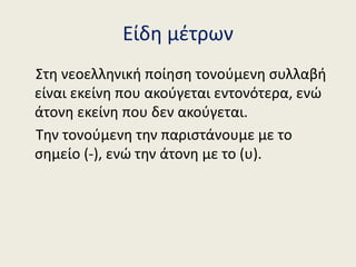 Είδη μέτρων
Στη νεοελληνική ποίηση τονούμενη συλλαβή
είναι εκείνη που ακούγεται εντονότερα, ενώ
άτονη εκείνη που δεν ακούγ...