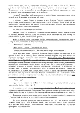такого милого мужа, как он, потому что, по-ихнему, он все-таки ее муж, а что - Казбич
разбойник, которого надо было наказать. Сами посудите, что ж я мог отвечать против этого?..
Но в то время я ничего не знал об их заговоре. Вот раз приехал Казбич и спрашивает, не нужно
ли баранов и меда; я велел ему привести на другой день.
- Азамат! - сказал Григорий Александрович, - завтра Карагез в моих руках; если нынче
ночью Бэла не будет здесь, то не видать тебе коня...
- Хорошо! - сказал Азамат и поскакал в аул. Вечером Григорий Александрович
вооружился и выехал из крепости: как они сладили это дело, не знаю, - только ночью они оба
возвратились, и часовой видел, что поперек седла Азамата лежала женщина, у которой руки и
ноги были связаны, а голова окутана чадрой.
- А лошадь? - спросил я у штабс-капитана.
- Сейчас, сейчас. На другой день утром рано приехал Казбич и пригнал десяток баранов
на продажу. Привязав лошадь у забора, он вошел ко мне; я попотчевал его чаем, потому что
хотя разбойник он, а все-таки был моим кунаком.
Стали мы болтать о том, о сем: вдруг, смотрю, Казбич вздрогнул, переменился в лице - и
к окну; но окно, к несчастию, выходило на задворье.
- Что с тобой? - спросил я.
- Моя лошадь!.. лошадь!.. - сказал он, весь дрожа.
Точно, я услышал топот копыт: "Это, верно, какой-нибудь казак приехал..."
- Нет! Урус яман, яман! - заревел он и опрометью бросился вон, как дикий барс. В два
прыжка он был уж на дворе; у ворот крепости часовой загородил ему путь ружьем; он
перескочил через ружье и кинулся бежать по дороге... Вдали вилась пыль - Азамат скакал на
лихом Карагезе; на бегу Казбич выхватил из чехла ружье и выстрелил, с минуту он остался
неподвижен, пока не убедился, что дал промах; потом завизжал, ударил ружье о камень, разбил
его вдребезги, повалился на землю и зарыдал, как ребенок... Вот кругом него собрался народ из
крепости - он никого не замечал; постояли, потолковали и пошли назад; я велел возле его
положить деньги за баранов - он их не тронул, лежал себе ничком, как мертвый. Поверите ли,
он так пролежал до поздней ночи и целую ночь?.. Только на другое утро пришел в крепость и
стал просить, чтоб ему назвали похитителя. Часовой, который видел, как Азамат отвязал коня и
ускакал на нем, не почел за нужное скрывать. При этом имени глаза Казбича засверкали, и он
отправился в аул, где жил отец Азамата.
- Что ж отец?
- Да в том-то и штука, что его Казбич не нашел: он куда-то уезжал дней на шесть, а то
удалось ли бы Азамату увезти сестру?
А когда отец возвратился, то ни дочери, ни сына не было. Такой хитрец: ведь смекнул,
что не сносить ему головы, если б он попался. Так с тех пор и пропал: верно, пристал к какой-
нибудь шайке абреков, да и сложил буйную голову за Тереком или за Кубанью: туда и дорога!..
Признаюсь, и на мою долю порядочно досталось. Как я только проведал, что черкешенка
у Григорья Александровича, то надел эполеты, шпагу и пошел к нему.
Он лежал в первой комнате на постели, подложив одну руку под затылок, а другой
держа погасшую трубку; дверь во вторую комнату была заперта на замок, и ключа в замке не
было. Я все это тотчас заметил... Я начал кашлять и постукивать каблуками о порог, - только он
притворялся, будто не слышит.
 