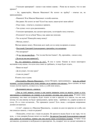 - Господин прапорщик! - сказал я как можно строже. - Разве вы не видите, что я к вам
пришел?
- Ах, здравствуйте, Максим Максимыч! Не хотите ли трубку? - отвечал он, не
приподнимаясь.
- Извините! Я не Максим Максимыч: я штабс-капитан.
- Все равно. Не хотите ли чаю? Если б вы знали, какая мучит меня забота!
- Я все знаю, - отвечал я, подошед к кровати.
- Тем лучше: я не в духе рассказывать.
- Господин прапорщик, вы сделали проступок, за который я могу отвечать...
- И полноте! что ж за беда? Ведь у нас давно все пополам.
- Что за шутки? Пожалуйте вашу шпагу!
- Митька, шпагу!..
Митька принес шпагу. Исполнив долг свой, сел я к нему на кровать и сказал:
- Послушай, Григорий Александрович, признайся, что нехорошо.
- Что нехорошо?
- Да то, что ты увез Бэлу... Уж эта мне бестия Азамат!.. Ну, признайся, - сказал я ему.
- Да когда она мне нравится?..
Ну, что прикажете отвечать на это?.. Я стал в тупик. Однако ж после некоторого
молчания я ему сказал, что если отец станет ее требовать, то надо будет отдать.
- Вовсе не надо!
- Да он узнает, что она здесь?
- А как он узнает?
Я опять стал в тупик.
- Послушайте, Максим Максимыч! - сказал Печорин, приподнявшись, - ведь вы добрый
человек, - а если отдадим дочь этому дикарю, он ее зарежет или продаст. Дело сделано, не надо
только охотою портить; оставьте ее у меня, а у себя мою шпагу...
- Да покажите мне ее, - сказал я.
- Она за этой дверью; только я сам нынче напрасно хотел ее видеть; сидит в углу,
закутавшись в покрывало, не говорит и не смотрит: пуглива, как дикая серна. Я нанял нашу
духанщицу: она знает по-татарски, будет ходить за нею и приучит ее к мысли, что она моя,
потому что она никому не будет принадлежать, кроме меня, - прибавил он, ударив кулаком по
столу. Я и в этом согласился... Что прикажете делать? Есть люди, с которыми непременно
должно согласиться.
- А что? - спросил я у Максима Максимыча, - в самом ли деле он приучил ее к себе, или
она зачахла в неволе, с тоски по родине?
- Помилуйте, отчего же с тоски по родине. Из крепости видны были те же горы, что из
аула, - а этим дикарям больше ничего не надобно. Да притом Григорий Александрович каждый
день дарил ей что-нибудь: первые дни она молча гордо отталкивала подарки, которые тогда
доставались духанщице и возбуждали ее красноречие. Ах, подарки! чего не сделает женщина за
 