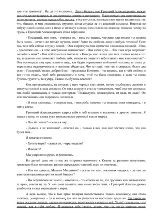 цветную тряпичку!.. Ну, да это в сторону... Долго бился с нею Григорий Александрович; между
тем учился по-татарски, и она начинала понимать по-нашему. Мало-помалу она приучилась на
него смотреть, сначала исподлобья, искоса, и все грустила, напевала свои песни вполголоса, так
что, бывало, и мне становилось грустно, когда слушал ее из соседней комнаты. Никогда не
забуду одной сцены, шел я мимо и заглянул в окно; Бэла сидела на лежанке, повесив голову на
грудь, а Григорий Александрович стоял перед нею.
- Послушай, моя пери, - говорил он, - ведь ты знаешь, что рано или поздно ты должна
быть моею, - отчего же только мучишь меня? Разве ты любишь какого-нибудь чеченца? Если
так, то я тебя сейчас отпущу домой. - Она вздрогнула едва приметно и покачала головой. - Или,
- продолжал он, - я тебе совершенно ненавистен? - Она вздохнула. - Или твоя вера запрещает
полюбить меня? - Она побледнела и молчала. - Поверь мне. аллах для всех племен один и тот
же, и если он мне позволяет любить тебя, отчего же запретит тебе платить мне взаимностью? -
Она посмотрела ему пристально в лицо, как будто пораженная этой новой мыслию; в глазах ее
выразились недоверчивость и желание убедиться. Что за глаза! они так и сверкали, будто два
угля. - Послушай, милая, добрая Бэла! - продолжал Печорин, - ты видишь, как я тебя люблю; я
все готов отдать, чтоб тебя развеселить: я хочу, чтоб ты была счастлива; а если ты снова
будешь грустить, то я умру. Скажи, ты будешь веселей?
Она призадумалась, не спуская с него черных глаз своих, потом улыбнулась ласково и
кивнула головой в знак согласия. Он взял ее руку и стал ее уговаривать, чтоб она его целовала;
она слабо защищалась и только повторяла: "Поджалуста, поджалуйста, не нада, не нада". Он
стал настаивать; она задрожала, заплакала.
- Я твоя пленница, - говорила она, - твоя раба; конечно ты можешь меня принудить, - и
опять слезы.
Григорий Александрович ударил себя в лоб кулаком и выскочил в другую комнату. Я
зашел к нему; он сложа руки прохаживался угрюмый взад и вперед.
- Что, батюшка? - сказал я ему.
- Дьявол, а не женщина! - отвечал он, - только я вам даю мое честное слово, что она
будет моя...
Я покачал головою.
- Хотите пари? - сказал он, - через неделю!
- Извольте!
Мы ударили по рукам и разошлись.
На другой день он тотчас же отправил нарочного в Кизляр за разными покупками;
привезено было множество разных персидских материй, всех не перечесть.
- Как вы думаете, Максим Максимыч! - сказал он мне, показывая подарки, - устоит ли
азиатская красавица против такой батареи?
- Вы черкешенок не знаете, - отвечал я, - это совсем не то, что грузинки или закавказские
татарки, совсем не то. У них свои правила: они иначе воспитаны. - Григорий Александрович
улыбнулся и стал насвистывать марш.
А ведь вышло, что я был прав: подарки подействовали только вполовину; она стала
ласковее, доверчивее - да и только; так что он решился на последнее средство. Раз утром он
велел оседлать лошадь, оделся по-черкесски, вооружился и вошел к ней. "Бэла! - сказал он, - ты
знаешь, как я тебя люблю. Я решился тебя увезти, думая, что ты, когда узнаешь меня,
 