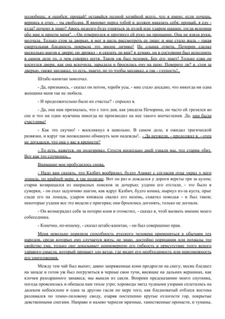 полюбишь; я ошибся: прощай! оставайся полной хозяйкой всего, что я имею; если хочешь,
вернись к отцу, - ты свободна. Я виноват перед тобой и должен наказать себя; прощай, я еду -
куда? почему я знаю? Авось недолго буду гоняться за пулей или ударом шашки; тогда вспомни
обо мне и прости меня". - Он отвернулся и протянул ей руку на прощание. Она не взяла руки,
молчала. Только стоя за дверью, я мог в щель рассмотреть ее лицо: и мне стало жаль - такая
смертельная бледность покрыла это милое личико! Не слыша ответа, Печорин сделал
несколько шагов к двери; он дрожал - и сказать ли вам? я думаю, он в состоянии был исполнить
в самом деле то, о чем говорил шутя. Таков уж был человек, Бог его знает! Только едва он
коснулся двери, как она вскочила, зарыдала и бросилась ему на шею. Поверите ли? я, стоя за
дверью, также заплакал, то есть, знаете, не то чтобы заплакал, а так - глупость!..
Штабс-капитан замолчал.
- Да, признаюсь, - сказал он потом, теребя усы, - мне стало досадно, что никогда ни одна
женщина меня так не любила.
- И продолжительно было их счастье? - спросил я.
- Да, она нам призналась, что с того дня, как увидела Печорина, он часто ей грезился во
сне и что ни один мужчина никогда не производил на нее такого впечатления. Да, они были
счастливы!
- Как это скучно! - воскликнул я невольно. В самом деле, я ожидал трагической
развязки, и вдруг так неожиданно обмануть мои надежды!.. - Да неужели, - продолжал я, - отец
не догадался, что она у вас в крепости?
- То есть, кажется, он подозревал. Спустя несколько дней узнали мы, что старик убит.
Вот как это случилось...
Внимание мое пробудилось снова.
- Надо вам сказать, что Казбич вообразил, будто Азамат с согласия отца украл у него
лошадь, по крайней мере, я так полагаю. Вот он раз и дождался у дороги версты три за аулом;
старик возвращался из напрасных поисков за дочерью; уздени его отстали, - это было в
сумерки, - он ехал задумчиво шагом, как вдруг Казбич, будто кошка, нырнул из-за куста, прыг
сзади его на лошадь, ударом кинжала свалил его наземь, схватил поводья - и был таков;
некоторые уздени все это видели с пригорка; они бросились догонять, только не догнали.
- Он вознаградил себя за потерю коня и отомстил, - сказал я, чтоб вызвать мнение моего
собеседника.
- Конечно, по-ихнему, - сказал штабс-капитан, - он был совершенно прав.
Меня невольно поразила способность русского человека применяться к обычаям тех
народов, среди которых ему случается жить; не знаю, достойно порицания или похвалы это
свойство ума, только оно доказывает неимоверную его гибкость и присутствие этого ясного
здравого смысла, который прощает зло везде, где видит его необходимость или невозможность
его уничтожения.
Между тем чай был выпит; давно запряженные кони продрогли на снегу; месяц бледнел
на западе и готов уж был погрузиться в черные свои тучи, висящие на дальних вершинах, как
клочки разодранного занавеса; мы вышли из сакли. Вопреки предсказанию моего спутника,
погода прояснилась и обещала нам тихое утро; хороводы звезд чудными узорами сплетались на
далеком небосклоне и одна за другою гасли по мере того, как бледноватый отблеск востока
разливался по темно-лиловому своду, озаряя постепенно крутые отлогости гор, покрытые
девственными снегами. Направо и налево чернели мрачные, таинственные пропасти, и туманы,
 