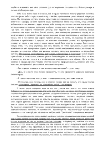 клубясь и извиваясь, как змеи, сползали туда по морщинам соседних скал, будто чувствуя и
пугаясь приближения дня.
Тихо было все на небе и на земле, как в сердце человека в минуту утренней молитвы;
только изредка набегал прохладный ветер с востока, приподнимая гриву лошадей, покрытую
инеем. Мы тронулись в путь; с трудом пять худых кляч тащили наши повозки по извилистой
дороге на Гуд-гору; мы шли пешком сзади, подкладывая камни под колеса, когда лошади
выбивались из сил; казалось, дорога вела на небо, потому что, сколько глаз мог разглядеть, она
все поднималась и наконец пропадала в облаке, которое еще с вечера отдыхало на вершине
Гуд-горы, как коршун, ожидающий добычу; снег хрустел под ногами нашими; воздух
становился так редок, что было больно дышать; кровь поминутно приливала в голову, но со
всем тем какое-то отрадное чувство распространялось по всем моим жилам, и мне было как-то
весело, что я так высоко над миром: чувство детское, не спорю, но, удаляясь от условий
общества и приближаясь к природе, мы невольно становимся детьми; все приобретенное
отпадает от души, и она делается вновь такою, какой была некогда, и, верно, будет когда-
нибудь опять. Тот, кому случалось, как мне, бродить по горам пустынным, и долго-долго
всматриваться в их причудливые образы, и жадно глотать животворящий воздух, разлитый в их
ущельях, тот, конечно, поймет мое желание передать, рассказать, нарисовать эти волшебные
картины. Вот наконец мы взобрались на Гуд-гору, остановились и оглянулись: на ней висело
серое облако, и его холодное дыхание грозило близкой бурею; но на востоке все было так ясно
и золотисто, что мы, то есть я и штабс-капитан, совершенно о нем забыли... Да, и штабс-
капитан: в сердцах простых чувство красоты и величия природы сильнее, живее во сто крат,
чем в нас, восторженных рассказчиках на словах и на бумаге.
- Вы, я думаю, привыкли к этим великолепным картинам? - сказал я ему.
- Да-с, и к свисту пули можно привыкнуть, то есть привыкнуть скрывать невольное
биение сердца.
- Я слышал напротив, что для иных старых воинов эта музыка даже приятна.
- Разумеется, если хотите, оно и приятно; только все же потому, что сердце бьется
сильнее. Посмотрите, - прибавил он, указывая на восток, - что за край!
И точно, такую панораму вряд ли где еще удастся мне видеть: под нами лежала
Койшаурская долина, пересекаемая Арагвой и другой речкой, как двумя серебряными нитями;
голубоватый туман скользил по ней, убегая в соседние теснины от теплых лучей утра; направо
и налево гребни гор, один выше другого, пересекались, тянулись, покрытые снегами,
кустарником; вдали те же горы, но хоть бы две скалы, похожие одна на другую, - и все эти
снега горели румяным блеском так весело, так ярко, что кажется, тут бы и остаться жить
навеки; солнце чуть показалось из-за темно-синей горы, которую только привычный глаз мог
бы различить от грозовой тучи; но над солнцем была кровавая полоса, на которую мой товарищ
обратил особенное внимание. "Я говорил вам, - воскликнул он, - что нынче будет погода; надо
торопиться, а то, пожалуй, она застанет нас на Крестовой. Трогайтесь!" - закричал он ямщикам.
Подложили цепи по колеса вместо тормозов, чтоб они не раскатывались, взяли лошадей
под уздцы и начали спускаться; направо был утес, налево пропасть такая, что целая деревушка
осетин, живущих на дне ее, казалась гнездом ласточки; я содрогнулся, подумав, что часто
здесь, в глухую ночь, по этой дороге, где две повозки не могут разъехаться, какой-нибудь
курьер раз десять в год проезжает, не вылезая из своего тряского экипажа. Один из наших
извозчиков был русский ярославский мужик, другой осетин: осетин вел коренную под уздцы со
всеми возможными предосторожностями, отпрягши заранее уносных, - а наш беспечный русак
даже не слез с облучка! Когда я ему заметил, что он мог бы побеспокоиться в пользу хотя моего
 
