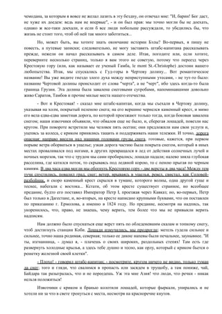 чемодана, за которым я вовсе не желал лазить в эту бездну, он отвечал мне: "И, барин! Бог даст,
не хуже их доедем: ведь нам не впервые", - и он был прав: мы точно могли бы не доехать,
однако ж все-таки доехали, и если б все люди побольше рассуждали, то убедились бы, что
жизнь не стоит того, чтоб об ней так много заботиться...
Но, может быть, вы хотите знать окончание истории Бэлы? Во-первых, я пишу не
повесть, а путевые записки; следовательно, не могу заставить штабс-капитана рассказывать
прежде, нежели он начал рассказывать в самом деле. Итак, погодите или, если хотите,
переверните несколько страниц, только я вам этого не советую, потому что переезд через
Крестовую гору (или, как называет ее ученый Гамба, le mont St.-Christophe) достоин вашего
любопытства. Итак, мы спускались с Гуд-горы в Чертову долину... Вот романтическое
название! Вы уже видите гнездо злого духа между неприступными утесами, - не тут-то было:
название Чертовой долины происходит от слова "черта", а не "черт", ибо здесь когда-то была
граница Грузии. Эта долина была завалена снеговыми сугробами, напоминавшими довольно
живо Саратов, Тамбов и прочие милые места нашего отечества.
- Вот и Крестовая! - сказал мне штабс-капитан, когда мы съехали в Чертову долину,
указывая на холм, покрытый пеленою снега; на его вершине чернелся каменный крест, и мимо
его вела едва-едва заметная дорога, по которой проезжают только тогда, когда боковая завалена
снегом; наши извозчики объявили, что обвалов еще не было, и, сберегая лошадей, повезли нас
кругом. При повороте встретили мы человек пять осетин; они предложили нам свои услуги и,
уцепясь за колеса, с криком принялись тащить и поддерживать наши тележки. И точно, дорога
опасная: направо висели над нашими головами груды снега, готовые, кажется, при первом
порыве ветра оборваться в ущелье; узкая дорога частию была покрыта снегом, который в иных
местах проваливался под ногами, в других превращался в лед от действия солнечных лучей и
ночных морозов, так что с трудом мы сами пробирались; лошади падали; налево зияла глубокая
расселина, где катился поток, то скрываясь под ледяной корою, то с пеною прыгая по черным
камням. В два часа едва могли мы обогнуть Крестовую гору - две версты в два часа! Между тем
тучи спустились, повалил град, снег; ветер, врываясь в ущелья, ревел, свистал, как Соловей-
разбойник, и скоро каменный крест скрылся в тумане, которого волны, одна другой гуще и
теснее, набегали с востока... Кстати, об этом кресте существует странное, но всеобщее
предание, будто его поставил Император Петр I, проезжая через Кавказ; но, во-первых, Петр
был только в Дагестане, и, во-вторых, на кресте написано крупными буквами, что он поставлен
по приказанию г. Ермолова, а именно в 1824 году. Но предание, несмотря на надпись, так
укоренилось, что, право, не знаешь, чему верить, тем более что мы не привыкли верить
надписям.
Нам должно было спускаться еще верст пять по обледеневшим скалам и топкому снегу,
чтоб достигнуть станции Коби. Лошади измучились, мы продрогли; метель гудела сильнее и
сильнее, точно наша родимая, северная; только ее дикие напевы были печальнее, заунывнее. "И
ты, изгнанница, - думал я, - плачешь о своих широких, раздольных степях! Там есть где
развернуть холодные крылья, а здесь тебе душно и тесно, как орлу, который с криком бьется о
решетку железной своей клетки".
- Плохо! - говорил штабс-капитан; - посмотрите, кругом ничего не видно, только туман
да снег; того и гляди, что свалимся в пропасть или засядем в трущобу, а там пониже, чай,
Байдара так разыгралась, что и не переедешь. Уж эта мне Азия! что люди, что речки - никак
нельзя положиться!
Извозчики с криком и бранью колотили лошадей, которые фыркали, упирались и не
хотели ни за что в свете тронуться с места, несмотря на красноречие кнутов.
 