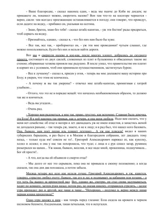 - Ваше благородие, - сказал наконец один, - ведь мы нынче до Коби не доедем; не
прикажете ли, покамест можно, своротить налево? Вон там что-то на косогоре чернеется -
верно, сакли: там всегда-с проезжающие останавливаются в погоду; они говорят, что проведут,
если дадите на водку, - прибавил он, указывая на осетина.
- Знаю, братец, знаю без тебя! - сказал штабс-капитан, - уж эти бестии! рады придраться,
чтоб сорвать на водку.
- Признайтесь, однако, - сказал я, - что без них нам было бы хуже.
- Все так, все так, - пробормотал он, - уж эти мне проводники! чутьем слышат, где
можно попользоваться, будто без них и нельзя найти дороги.
Вот мы и свернули налево и кое-как, после многих хлопот, добрались до скудного
приюта, состоящего из двух саклей, сложенных из плит и булыжника и обведенных такою же
стеною; оборванные хозяева приняли нас радушно. Я после узнал, что правительство им платит
и кормит их с условием, чтоб они принимали путешественников, застигнутых бурею.
- Все к лучшему! - сказал я, присев у огня, - теперь вы мне доскажете вашу историю про
Бэлу; я уверен, что этим не кончилось.
- А почему ж вы так уверены? - отвечал мне штабс-капитан, примигивая с хитрой
улыбкою...
- Оттого, что это не в порядке вещей: что началось необыкновенным образом, то должно
так же и кончиться.
- Ведь вы угадали...
- Очень рад.
- Хорошо вам радоваться, а мне так, право, грустно, как вспомню. Славная была девочка,
эта Бэла! Я к ней наконец так привык, как к дочери, и она меня любила. Надо вам сказать, что у
меня нет семейства: об отце и матери я лет двенадцать уж не имею известия, а запастись женой
не догадался раньше, - так теперь уж, знаете, и не к лицу; я и рад был, что нашел кого баловать.
Она, бывало, нам поет песни иль пляшет лезгинку... А уж как плясала! видал я наших
губернских барышень, я раз был-с и в Москве в благородном собрании, лет двадцать тому
назад, - только куда им! совсем не то!.. Григорий Александрович наряжал ее, как куколку,
холил и лелеял; и она у нас так похорошела, что чудо; с лица и с рук сошел загар, румянец
разыгрался на щеках... Уж какая, бывало, веселая, и все надо мной, проказница, подшучивала...
Бог ей прости!..
- А что, когда вы ей объявили о смерти отца?
- Мы долго от нее это скрывали, пока она не привыкла к своему положению; а когда
сказали, так она дня два поплакала, а потом забыла.
Месяца четыре все шло как нельзя лучше. Григорий Александрович, я уж, кажется,
говорил, страстно любил охоту: бывало, так его в лес и подмывает за кабанами или козами, - а
тут хоть бы вышел за крепостной вал. Вот, однако же, смотрю, он стал снова задумываться,
ходит по комнате, загнув руки назад; потом раз, не сказав никому, отправился стрелять, - целое
утро пропадал; раз и другой, все чаще и чаще... "Нехорошо, - подумал я, верно между ними
черная кошка проскочила!"
Одно утро захожу к ним - как теперь перед глазами: Бэла сидела на кровати в черном
шелковом бешмете, бледненькая, такая печальная, что я испугался.
 
