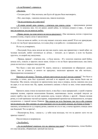 - А где Печорин? - спросил я.
- На охоте.
- Сегодня ушел? - Она молчала, как будто ей трудно было выговорить.
- Нет, еще вчера, - наконец сказала она, тяжело вздохнув.
- Уж не случилось ли с ним чего?
- Я вчера целый день думала, - отвечала она сквозь слезы, - придумывала разные
несчастья: то казалось мне, что его ранил дикий кабан, то чеченец утащил в горы... А нынче
мне уж кажется, что он меня не любит.
- Права, милая, ты хуже ничего не могла придумать! - Она заплакала, потом с гордостью
подняла голову, отерла слезы и продолжала:
- Если он меня не любит, то кто ему мешает отослать меня домой? Я его не принуждаю.
А если это так будет продолжаться, то я сама уйду: я не раба его - я княжеская дочь!..
Я стал ее уговаривать.
- Послушай, Бэла, ведь нельзя же ему век сидеть здесь как пришитому к твоей юбке: он
человек молодой, любит погоняться за дичью, - походит, да и придет; а если ты будешь
грустить, то скорей ему наскучишь.
- Правда, правда! - отвечала она, - я буду весела. - И с хохотом схватила свой бубен,
начала петь, плясать и прыгать около меня; только и это не было продолжительно; она опять
упала на постель и закрыла лицо руками.
Что было с нею мне делать? Я, знаете, никогда с женщинами не обращался: думал,
думал, чем ее утешить, и ничего не придумал; несколько времени мы оба молчали...
Пренеприятное положение-с!
Наконец я ей сказал: "Хочешь, пойдем прогуляться на вал? погода славная!" Это было в
сентябре; и точно, день был чудесный, светлый и не жаркий; все горы видны были как на
блюдечке. Мы пошли, походили по крепостному валу взад и вперед, молча; наконец она села
на дерн, и я сел возле нее. Ну, право, вспомнить смешно: я бегал за нею, точно какая-нибудь
нянька.
Крепость наша стояла на высоком месте, и вид был с вала прекрасный; с одной стороны
широкая поляна, изрытая несколькими балками, оканчивалась лесом, который тянулся до
самого хребта гор; кое-где на ней дымились аулы, ходили табуны; с другой - бежала мелкая
речка, и к ней примыкал частый кустарник, покрывавший кремнистые возвышенности, которые
соединялись с главной цепью Кавказа. Мы сидели на углу бастиона, так что в обе стороны
могли видеть все. Вот смотрю: из леса выезжает кто-то на серой лошади, все ближе и ближе и,
наконец, остановился по ту сторону речки, саженях во сте от нас, и начал кружить лошадь свою
как бешеный. Что за притча!..
- Посмотри-ка, Бэла, - сказал я, - у тебя глаза молодые, что это за джигит: кого это он
приехал тешить?..
Она взглянула и вскрикнула:
- Это Казбич!..
- Ах он разбойник! смеяться, что ли, приехал над нами? - Всматриваюсь, точно Казбич:
его смуглая рожа, оборванный, грязный как всегда.
 