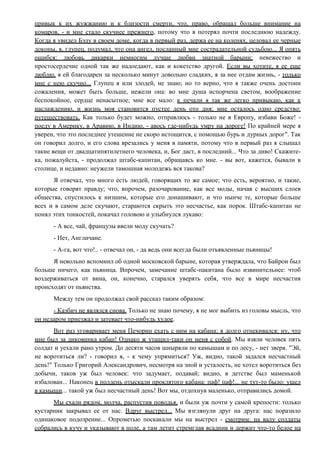 привык к их жужжанию и к близости смерти, что, право, обращал больше внимание на
комаров, - и мне стало скучнее прежнего, потому что я потерял почти последнюю надежду.
Когда я увидел Бэлу в своем доме, когда в первый раз, держа ее на коленях, целовал ее черные
локоны, я, глупец, подумал, что она ангел, посланный мне сострадательной судьбою... Я опять
ошибся: любовь дикарки немногим лучше любви знатной барыни; невежество и
простосердечие одной так же надоедают, как и кокетство другой. Если вы хотите, я ее еще
люблю, я ей благодарен за несколько минут довольно сладких, я за нее отдам жизнь, - только
мне с нею скучно... Глупец я или злодей, не знаю; но то верно, что я также очень достоин
сожаления, может быть больше, нежели она: во мне душа испорчена светом, воображение
беспокойное, сердце ненасытное; мне все мало: к печали я так же легко привыкаю, как к
наслаждению, и жизнь моя становится пустее день ото дня; мне осталось одно средство:
путешествовать. Как только будет можно, отправлюсь - только не в Европу, избави Боже! -
поеду в Америку, в Аравию, в Индию, - авось где-нибудь умру на дороге! По крайней мере я
уверен, что это последнее утешение не скоро истощится, с помощью бурь и дурных дорог". Так
он говорил долго, и его слова врезались у меня в памяти, потому что в первый раз я слышал
такие вещи от двадцатипятилетнего человека, и, Бог даст, в последний... Что за диво! Скажите-
ка, пожалуйста, - продолжал штабс-капитан, обращаясь ко мне. - вы вот, кажется, бывали в
столице, и недавно: неужели тамошная молодежь вся такова?
Я отвечал, что много есть людей, говорящих то же самое; что есть, вероятно, и такие,
которые говорят правду; что, впрочем, разочарование, как все моды, начав с высших слоев
общества, спустилось к низшим, которые его донашивают, и что нынче те, которые больше
всех и в самом деле скучают, стараются скрыть это несчастье, как порок. Штабс-капитан не
понял этих тонкостей, покачал головою и улыбнулся лукаво:
- А все, чай, французы ввели моду скучать?
- Нет, Англичане.
- А-га, вот что!.. - отвечал он, - да ведь они всегда были отъявленные пьяницы!
Я невольно вспомнил об одной московской барыне, которая утверждала, что Байрон был
больше ничего, как пьяница. Впрочем, замечание штабс-пакитана было извинительнее: чтоб
воздерживаться от вина, он, конечно, старался уверять себя, что все в мире несчастия
происходят от пьянства.
Между тем он продолжал свой рассказ таким образом:
- Казбич не являлся снова. Только не знаю почему, я не мог выбить из головы мысль, что
он недаром приезжал и затевает что-нибудь худое.
Вот раз уговаривает меня Печорин ехать с ним на кабана; я долго отнекивался: ну, что
мне был за диковинка кабан! Однако ж утащил-таки он меня с собой. Мы взяли человек пять
солдат и уехали рано утром. До десяти часов шныряли по камышам и по лесу, - нет зверя. "Эй,
не воротиться ли? - говорил я, - к чему упрямиться? Уж, видно, такой задался несчастный
день!" Только Григорий Александрович, несмотря на зной и усталость, не хотел воротиться без
добычи, таков уж был человек: что задумает, подавай; видно, в детстве был маменькой
избалован... Наконец в полдень отыскали проклятого кабана: паф! паф!... не тут-то было: ушел
в камыши... такой уж был несчастный день! Вот мы, отдохнув маленько, отправились домой.
Мы ехали рядом, молча, распустив поводья, и были уж почти у самой крепости: только
кустарник закрывал ее от нас. Вдруг выстрел... Мы взглянули друг на друга: нас поразило
одинаковое подозрение... Опрометью поскакали мы на выстрел - смотрим: на валу солдаты
собрались в кучу и указывают в поле, а там летит стремглав всадник и держит что-то белое на
 