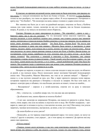 седле. Григорий Александрович взвизгнул не хуже любого чеченца; ружье из чехла - и туда; я
за ним.
К счастью, по причине неудачной охоты, наши кони не были измучены: они рвались из-
под седла, и с каждым мгновением мы были все ближе и ближе... И наконец я узнал Казбича,
только не мог разобрать, что такое он держал перед собою. Я тогда поравнялся с Печориным и
кричу ему: "Это Казбич!.. "Он посмотрел на меня, кивнул головою и ударил коня плетью.
Вот наконец мы были уж от него на ружейный выстрел; измучена ли была у Казбича
лошадь или хуже наших, только, несмотря на все его старания, она не больно подавалась
вперед. Я думаю, в эту минуту он вспомнил своего Карагеза...
Смотрю: Печорин на скаку приложился из ружья... "Не стреляйте! - кричу я ему. -
берегите заряд; мы и так его догоним". Уж эта молодежь! вечно некстати горячится... Но
выстрел раздался, и пуля перебила заднюю ногу лошади: она сгоряча сделала еще прыжков
десять, споткнулась и упала на колени; Казбич соскочил, и тогда мы увидели, что он держал на
руках своих женщину, окутанную чадрою... Это была Бэла... бедная Бэла! Он что-то нам
закричал по-своему и занес над нею кинжал... Медлить было нечего: я выстрелил, в свою
очередь, наудачу; верно, пуля попала ему в плечо, потому что вдруг он опустил руку... Когда
дым рассеялся, на земле лежала раненая лошадь и возле нее Бэла; а Казбич, бросив ружье, по
кустарникам, точно кошка, карабкался на утес; хотелось мне его снять оттуда - да не было
заряда готового! Мы соскочили с лошадей и кинулись к Бэле. Бедняжка, она лежала
неподвижно, и кровь лилась из раны ручьями... Такой злодей; хоть бы в сердце ударил - ну, так
уж и быть, одним разом все бы кончил, а то в спину... самый разбойничий удар! Она была без
памяти. Мы изорвали чадру и перевязали рану как можно туже; напрасно Печорин целовал ее
холодные губы - ничто не могло привести ее в себя.
Печорин сел верхом; я поднял ее с земли и кое-как посадил к нему на седло; он обхватил
ее рукой, и мы поехали назад. После нескольких минут молчания Григорий Александрович
сказал мне: "Послушайте, Максим Максимыч, мы этак ее не довезем живую". - "Правда!" -
сказал я, и мы пустили лошадей во весь дух. Нас у ворот крепости ожидала толпа народа;
осторожно перенесли мы раненую к Печорину и послали за лекарем. Он был хотя пьян, но
пришел: осмотрел рану и объявил, что она больше дня жить не может; только он ошибся...
- Выздоровела? - спросил я у штабс-капитана, схватив его за руку и невольно
обрадовавшись.
- Нет, - отвечал он, - а ошибся лекарь тем, что она еще два дня прожила.
- Да объясните мне, каким образом ее похитил Казбич?
- А вот как: несмотря на запрещение Печорина, она вышла из крепости к речке. Было,
знаете, очень жарко; она села на камень и опустила ноги в воду. Вот Казбич подкрался, - цап-
царап ее, зажал рот и потащил в кусты, а там вскочил на коня, да и тягу! Она между тем успела
закричать, часовые всполошились, выстрелили, да мимо, а мы тут и подоспели.
- Да зачем Казбич ее хотел увезти?
- Помилуйте, да эти черкесы известный воровской народ: что плохо лежит, не могут не
стянуть;? другое и ненужно, а все украдет... уж в этом прошу их извинить! Да притом она ему
давно-таки нравилась.
- И Бэла умерла?
- Умерла; только долго мучилась, и мы уж с нею измучились порядком. Около десяти
часов вечера она пришла в себя; мы сидели у постели; только что она открыла глаза, начала
 