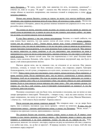 звать Печорина. - "Я здесь, подле тебя, моя джанечка (то есть, по-нашему, душенька)", -
отвечал он, взяв ее за руку. "Я умру!" - сказала она. Мы начали ее утешать, говорили, что
лекарь обещал ее вылечить непременно; она покачала головой и отвернулась к стене: ей не
хотелось умирать!..
Ночью она начала бредить; голова ее горела, по всему телу иногда пробегала дрожь
лихорадки; она говорила несвязные речи об отце, брате: ей хотелось в горы, домой... Потом она
также говорила о Печорине, давала ему разные нежные названия или упрекала его в том, что он
разлюбил свою джанечку...
Он слушал ее молча, опустив голову на руки; но только я во все время не заметил ни
одной слезы на ресницах его: в самом ли деле он не мог плакать, или владел собою - не знаю;
что до меня, то я ничего жальче этого не видывал.
К утру бред прошел; с час она лежала неподвижная, бледная, и в такой слабости, что
едва можно было заметить, что она дышит; потом ей стало лучше, и она начала говорить,
только как вы думаете о чем?.. Этакая мысль придет ведь только умирающему!.. Начала
печалиться о том, что она не христианка, и что на том свете душа ее никогда не встретится с
душою Григория Александровича, и что иная женщина будет в раю его подругой. Мне пришло
на мысль окрестить ее перед смертию; я ей это предложил; она посмотрела на меня в
нерешимости и долго не могла слова вымолвить; наконец отвечала, что она умрет в той вере, в
какой родилась. Так прошел целый день. Как она переменилась в этот день! бледные щеки
впали, глаза сделались большие, губы горели. Она чувствовала внутренний жар, как будто в
груди у ней лежала раскаленное железо.
Настала другая ночь; мы не смыкали глаз, не отходили от ее постели. Она ужасно
мучилась, стонала, и только что боль начинала утихать, она старалась уверить Григория
Александровича, что ей лучше, уговаривала его идти спать, целовала его руку, не выпускала ее
из своих. Перед утром стала она чувствовать тоску смерти, начала метаться, сбила перевязку, и
кровь потекла снова. Когда перевязали рану, она на минуту успокоилась и начала просить
Печорина, чтоб он ее поцеловал. Он стал на колени возле кровати, приподнял ее голову с
подушки и прижал свои губы к ее холодеющим губам; она крепко обвила его шею дрожащими
руками, будто в этом поцелуе хотела передать ему свою душу... Нет, она хорошо сделала, что
умерла: ну, что бы с ней сталось, если б Григорий Александрович ее покинул? А это бы
случилось, рано или поздно...
Половину следующего дня она была тиха, молчалива и послушна, как ни мучил ее наш
лекарь припарками и микстурой. "Помилуйте, - говорил я ему, - ведь вы сами сказали, что она
умрет непременно, так зачем тут все ваши препараты?" - "Все-таки лучше, Максим Максимыч,
- отвечал он, - чтоб совесть была покойна". Хороша совесть!
После полудня она начала томиться жаждой. Мы отворили окна - но на дворе было
жарче, чем в комнате; поставили льду около кровати - ничего не помогало. Я знал, что эта
невыносимая жажда - признак приближения конца, и сказал это Печорину. "Воды, воды!.." -
говорила она хриплым голосом, приподнявшись с постели.
Он сделался бледен как полотно, схватил стакан, налил и подал ей. Я закрыл глаза
руками и стал читать молитву, не помню какую... Да, батюшка, видал я много, как люди
умирают в гошпиталях и на поле сражения, только это все не то, совсем не то!.. Еще,
признаться, меня вот что печалит: она перед смертью ни разу не вспомнила обо мне; а кажется,
я ее любил как отец... ну да Бог ее простит!.. И вправду молвить: что ж я такое, чтоб обо мне
вспоминать перед смертью?
 