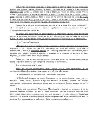 Только что она испила воды, как ей стало легче, а минуты через три она скончалась.
Приложили зеркало к губам - гладко!.. Я вывел Печорина вон из комнаты, и мы пошли на
крепостной вал; долго мы ходили взад и вперед рядом, не говоря ни слова, загнув руки на
спину; его лицо ничего не выражало особенного, и мне стало досадно: я бы на его месте умер с
горя. Наконец он сел на землю, в тени, и начал что-то чертить палочкой на песке. Я, знаете,
больше для приличия хотел утешить его, начал говорить; он поднял голову и засмеялся... У
меня мороз пробежал по коже от этого смеха... Я пошел заказывать гроб.
Признаться, я частию для развлечения занялся этим. У меня был кусок термаламы, я
обил ею гроб и украсил его черкесскими серебряными галунами, которых Григорий
Александрович накупил для нее же.
На другой день рано утром мы ее похоронили за крепостью, у речки, возле того места,
где она в последний раз сидела; кругом ее могилки теперь разрослись кусты белой акации и
бузины. Я хотел было поставить крест, да, знаете, неловко: все-таки она была не христианка...
- А что Печорин? - спросил я.
- Печорин был долго нездоров, исхудал, бедняжка; только никогда с этих пор мы не
говорили о Бэле: я видел, что ему будет неприятно, так зачем же? Месяца три спустя его
назначили в е...й полк, и он уехал в Грузию. Мы с тех пор не встречались, да помнится, кто-то
недавно мне говорил, что он возвратился в Россию, но в приказах по корпусу не было.
Впрочем, до нашего брата вести поздно доходят.
Тут он пустился в длинную диссертацию о том, как неприятно узнавать новости годом
позже - вероятно, для того, чтоб заглушить печальные воспоминания.
Я не перебивал его и не слушал.
Через час явилась возможность ехать; метель утихла, небо прояснилось, и мы
отправились. Дорогой невольно я опять завел речь о Бэле и о Печорине.
- А не слыхали ли вы, что сделалось с Казбичем? - спросил я.
- С Казбичем? А, право, не знаю... Слышал я, что на правом фланге у шапсугов есть
какой-то Казбич, удалец, который в красном бешмете разъезжает шажком под нашими
выстрелами и превежливо раскланивается, когда пуля прожужжит близко; да вряд ли это тот
самый!..
В Коби мы расстались с Максимом Максимычем; я поехал на почтовых, а он, по
причине тяжелой поклажи, не мог за мной следовать. Мы не надеялись никогда более
встретиться, однако встретились, и, если хотите, я расскажу: это целая история... Сознайтесь,
однако ж, что Максим Максимыч человек достойный уважения?.. Если вы сознаетесь в этом, то
я вполне буду вознагражден за свой, может быть, слишком длинный рассказ.
 