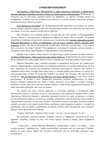II МАКСИМ МАКСИМЫЧ
Расставшись с Максимом Максимычем, я живо проскакал Терекское и Дарьяльское
ущелья, завтракал в Казбеке, чай пил в Ларсе, а к ужину поспел в Владыкавказ. Избавлю вас от
описания гор, от возгласов, которые ничего не выражают, от картин, которые ничего не
изображают, особенно для тех, которые там не были, и от статистических замечаний, которые
решительно никто читать не станет.
Я остановился в гостинице, где останавливаются все проезжие и где между тем некому
велеть зажарить фазана и сварить щей, ибо три инвалида, которым она поручена, так глупы или
так пьяны, что от них никакого толка нельзя добиться.
Мне объявили, что я должен прожить тут еще три дня, ибо "оказия" из Екатеринограда
еще не пришла и, следовательно, отправляться обратно не может. Что за оказия!.. но дурной
каламбур не утешение для русского человека, и я, для развлечения вздумал записывать рассказ
Максима Максимыча о Бэле, не воображая, что он будет первым звеном длинной цепи
повестей; видите, как иногда маловажный случай имеет жестокие последствия!.. А вы, может
быть, не знаете, что такое "оказия"? Это прикрытие, состоящее из полроты пехоты и пушки, с
которыми ходят обозы через Кабарду из Владыкавказа в Екатериноград.
Первый день я провел очень скучно; на другой рано утром въезжает на двор повозка...
А! Максим Максимыч!.. Мы встретились как старые приятели. Я предложил ему свою комнату.
Он не церемонился, даже ударил меня по плечу и скривил рот на манер улыбки. Такой чудак!..
Максим Максимыч имел глубокие сведения в поваренном искусстве: он удивительно
хорошо зажарил фазана, удачно полил его огуречным рассолом, и я должен признаться, что без
него пришлось бы остаться на сухоядении. Бутылка кахетинского помогла нам забыть о
скромном числе блюд, которых было всего одно, и, закурив трубки, мы уселись: я у окна, он у
затопленной печи, потому что день был сырой и холодный. Мы молчали. Об чем было нам
говорить?.. Он уж рассказал мне об себе все, что было занимательного, а мне было нечего
рассказывать. Я смотрел в окно. Множество низеньких домиков, разбросанных по берегу
Терека, который разбегается все шире и шире, мелькали из-за дерев, а дальше синелись
зубчатою стеной горы, из-за них выглядывал Казбек в своей белой кардинальской шапке. Я с
ними мысленно прощался: мне стало их жалко...
Так сидели мы долго. Солнце пряталось за холодные вершины, и беловатый туман
начинал расходиться в долинах, когда на улице раздался звон дорожного колокольчика и крик
извозчиков. Несколько повозок с грязными армянами въехало на двор гостиницы и за ними
пустая дорожная коляска; ее легкий ход, удобное устройство и щегольской вид имели какой-то
заграничный отпечаток. За нею шел человек с большими усами, в венгерке, довольно хорошо
одетый для лакея; в его звании нельзя было ошибиться, видя ухарскую замашку, с которой он
вытряхивал золу из трубки и покрикивал на ямщика. Он был явно балованный слуга ленивого
барина - нечто вроде русского Фигаро.
- Скажи, любезный, - закричал я ему в окно, - что это - оказия пришла, что ли?
Он посмотрел довольно дерзко, поправил галстук и отвернулся; шедший подле него
армянин, улыбаясь, отвечал за него, что точно пришла оказия и завтра утром отправится
обратно.
- Слава Богу! - сказал Максим Максимыч, подошедший к окну в это время. - Экая
чудная коляска! - прибавил он, - верно какой-нибудь чиновник едет на следствие в Тифлис.
Видно, не знает наших горок! Нет, шутишь, любезный: они не свой брат, растрясут хоть
английскую!
 