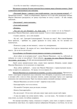 - А кто бы это такое был - пойдемте-ка узнать...
Мы вышли в коридор. В конце коридора была отворена дверь в боковую комнату. Лакей
с извозчиком перетаскивали в нее чемоданы.
- Послушай, братец, - спросил у него штабс-капитан, - чья эта чудесная коляска?.. а?..
Прекрасная коляска!.. - Лакей, не оборачиваясь, бормотал что-то про себя, развязывая чемодан.
Максим Максимыч рассердился; он тронул неучтивца по плечу и сказал: - Я тебе говорю,
любезный...
- Чья коляска?... моего господина...
- А кто твой господин?
- Печорин...
- Что ты? что ты? Печорин?.. Ах, Боже мой!.. да не служил ли он на Кавказе?.. -
воскликнул Максим Максимыч, дернув меня за рукав. У него в глазах сверкала радость.
- Служил, кажется, - да я у них недавно.
- Ну так!.. так!.. Григорий Александрович?.. Так ведь его зовут?.. Мы с твоим барином
были приятели, - прибавил он, ударив дружески по плечу лакея, так что заставил его
пошатнуться...
- Позвольте, сударь, вы мне мешаете, - сказал тот, нахмурившись.
- Экой ты, братец!.. Да знаешь ли? мы с твоим барином были друзья закадычные, жили
вместе... Да где же он сам остался?..
Слуга объявил, что Печорин остался ужинать и ночевать у полковника Н...
- Да не зайдет ли он вечером сюда? - сказал Максим Максимыч, - или ты, любезный, не
пойдешь ли к нему за чем-нибудь?.. Коли пойдешь, так скажи, что здесь Максим Максимыч;
так и скажи... уж он знает... Я тебе дам восьмигривенный на водку...
Лакей сделал презрительную мину, слыша такое скромное обещание, однако уверил
Максима Максимыча, что он исполнит его поручение.
- Ведь сейчас прибежит!.. - сказал мне Максим Максимыч с торжествующим видом, -
пойду за ворота его дожидаться... Эх! жалко, что я не знаком с Н...
Максим Максимыч сел за воротами на скамейку, а я ушел в свою комнату. Признаться, я
также с некоторым нетерпением ждал появления этого Печорина; по рассказу штабс-капитана,
я составил себе о нем не очень выгодное понятие, однако некоторые черты в его характере
показались мне замечательными. Через час инвалид принес кипящий самовар и чайник.
- Максим Максимыч, не хотите ли чаю? - закричал я ему в окно.
- Благодарствуйте; что-то не хочется.
- Эй, выпейте! Смотрите, ведь уж поздно, холодно.
- Ничего; благодарствуйте...
- Ну, как угодно! - Я стал пить чай один; минут через десять входит мой старик:
- А ведь вы правы: все лучше выпить чайку, - да я все ждал... Уж человек его давно к
нему пошел, да, видно, что-нибудь задержало.
Он наскоро выхлебнул чашку, отказался от второй у ушел опять за ворота в каком-то
беспокойстве: явно было, что старика огорчало небрежение Печорина, и тем более, что он мне
 