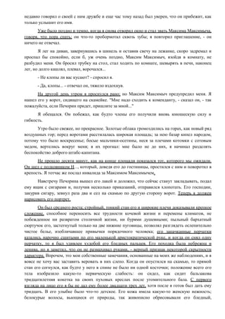 недавно говорил о своей с ним дружбе и еще час тому назад был уверен, что он прибежит, как
только услышит его имя.
Уже было поздно и темно, когда я снова отворил окно и стал звать Максима Максимыча,
говоря, что пора спать; он что-то пробормотал сквозь зубы; я повторил приглашение, - он
ничего не отвечал.
Я лег на диван, завернувшись в шинель и оставив свечу на лежанке, скоро задремал и
проспал бы спокойно, если б, уж очень поздно, Максим Максимыч, взойдя в комнату, не
разбудил меня. Он бросил трубку на стол, стал ходить по комнате, шевырять в печи, наконец
лег, но долго кашлял, плевал, ворочался...
- Не клопы ли вас кусают? - спросил я.
- Да, клопы... - отвечал он, тяжело вздохнув.
На другой день утром я проснулся рано; но Максим Максимыч предупредил меня. Я
нашел его у ворот, сидящего на скамейке. "Мне надо сходить к коменданту, - сказал он, - так
пожалуйста, если Печорин придет, пришлите за мной..."
Я обещался. Он побежал, как будто члены его получили вновь юношескую силу и
гибкость.
Утро было свежее, но прекрасное. Золотые облака громоздились на горах, как новый ряд
воздушных гор; перед воротами расстилалась широкая площадь; за нею базар кипел народом,
потому что было воскресенье; босые мальчики-осетины, неся за плечами котомки с сотовым
медом, вертелись вокруг меня; я их прогнал: мне было не до них, я начинал разделять
беспокойство доброго штабс-капитана.
Не прошло десяти минут, как на конце площади показался тот, которого мы ожидали.
Он шел с полковником Н..., который, доведя его до гостиницы, простился с ним и поворотил в
крепость. Я тотчас же послал инвалида за Максимом Максимычем.
Навстречу Печорина вышел его лакей и доложил, что сейчас станут закладывать, подал
ему ящик с сигарами и, получив несколько приказаний, отправился хлопотать. Его господин,
закурив сигару, зевнул раза два и сел на скамью по другую сторону ворот. Теперь я должен
нарисовать его портрет.
Он был среднего роста; стройный, тонкий стан его и широкие плечи доказывали крепкое
сложение, способное переносить все трудности кочевой жизни и перемены климатов, не
побежденное ни развратом столичной жизни, ни бурями душевными; пыльный бархатный
сюртучок его, застегнутый только на две нижние пуговицы, позволял разглядеть ослепительно
чистое белье, изобличавшее привычки порядочного человека; его запачканные перчатки
казались нарочно сшитыми по его маленькой аристократической руке, и когда он снял одну
перчатку, то я был удивлен худобой его бледных пальцев. Его походка была небрежна и
ленива, но я заметил, что он не размахивал руками, - верный признак некоторой скрытности
характера. Впрочем, это мои собственные замечания, основанные на моих же наблюдениях, и я
вовсе не хочу вас заставить веровать в них слепо. Когда он опустился на скамью, то прямой
стан его согнулся, как будто у него в спине не было ни одной косточки; положение всего его
тела изобразило какую-то нервическую слабость: он сидел, как сидит бальзакова
тридцатилетняя кокетка на своих пуховых креслах после утомительного бала. С первого
взгляда на лицо его я бы не дал ему более двадцати трех лет, хотя после я готов был дать ему
тридцать. В его улыбке было что-то детское. Его кожа имела какую-то женскую нежность;
белокурые волосы, вьющиеся от природы, так живописно обрисовывали его бледный,
 