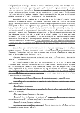 благородный лоб, на котором, только по долгом наблюдении, можно было заметить следы
морщин, пересекавших одна другую и, вероятно, обозначавшихся гораздо явственнее в минуты
гнева или душевного беспокойства. Несмотря на светлый цвет его волос, усы его и брови были
черные - признак породы в человеке, так, как черная грива и черный хвост у белой лошади.
Чтоб докончить портрет, я скажу, что у него был немного вздернутый нос, зубы ослепительной
белизны и карие глаза; о глазах я должен сказать еще несколько слов.
Во-первых, они не смеялись, когда он смеялся! - Вам не случалось замечать такой
странности у некоторых людей?.. Это признак - или злого нрава, или глубокой постоянной
грусти. Из-за полуопущенных ресниц они сияли каким-то фосфорическим блеском, если можно
так выразиться. То не было отражение жара душевного или играющего воображения: то был
блеск, подобный блеску гладкой стали, ослепительный, но холодный; взгляд его -
непродолжительный, но проницательный и тяжелый, оставлял по себе неприятное впечатление
нескромного вопроса и мог бы казаться дерзким, если б не был столь равнодушно спокоен. Все
эти замечания пришли мне на ум, может быть, только потому, что я знал некоторые
подробности его жизни, и, может быть, на другого вид его произвел бы совершенно различное
впечатление; но так как вы о нем не услышите ни от кого, кроме меня, то поневоле должны
довольствоваться этим изображением. Скажу в заключение, что он был вообще очень недурен
и имел одну из тех оригинальных физиономий, которые особенно нравятся женщинам
светским.
Лошади были уже заложены; колокольчик по временам звенел под дугою, и лакей уже
два раза подходил к Печорину с докладом, что все готово, а Максим Максимыч еще не являлся.
К счастию, Печорин был погружен в задумчивость, глядя на синие зубцы Кавказа, и кажется,
вовсе не торопился в дорогу. Я подошел к нему.
- Если вы захотите еще немного подождать, - сказал я, - то будете иметь удовольствие
увидаться с старым приятелем...
- Ах, точно! - быстро отвечал он, - мне вчера говорили: но где же он? - Я обернулся к
площади и увидел Максима Максимыча, бегущего что было мочи... Через несколько минут он
был уже возле нас; он едва мог дышать; пот градом катился с лица его; мокрые клочки седых
волос, вырвавшись из-под шапки, приклеились ко лбу его; колени его дрожали... он хотел
кинуться на шею Печорину, но тот довольно холодно, хотя с приветливой улыбкой, протянул
ему руку. Штабс-капитан на минуту остолбенел, но потом жадно схватил его руку обеими
руками: он еще не мог говорить.
- Как я рад, дорогой Максим Максимыч. Ну, как вы поживаете? - сказал Печорин.
- А... ты?.. а вы? - пробормотал со слезами на глазах старик... - сколько лет... сколько
дней... да куда это?..
- Еду в Персию - и дальше...
- Неужто сейчас?.. Да подождите, дражайший!.. Неужто сейчас расстанемся?.. Столько
времени не видались...
- Мне пора, Максим Максимыч, - был ответ.
- Боже мой, Боже мой! да куда это так спешите?.. Мне столько бы хотелось вам сказать...
столько расспросить... Ну что? в отставке?.. как?.. что поделывали?..
- Скучал! - отвечал Печорин, улыбаясь.
- А помните наше житье-бытье в крепости? Славная страна для охоты!.. Ведь вы были
страстный охотник стрелять... А Бэла?..
 