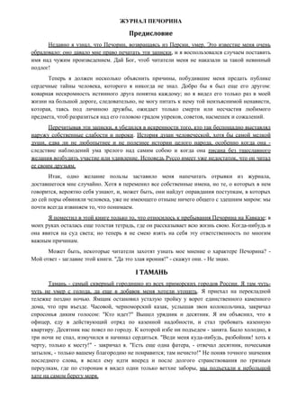 ЖУРНАЛ ПЕЧОРИНА
Предисловие
Недавно я узнал, что Печорин, возвращаясь из Персии, умер. Это известие меня очень
обрадовало: оно давало мне право печатать эти записки, и я воспользовался случаем поставить
имя над чужим произведением. Дай Бог, чтоб читатели меня не наказали за такой невинный
подлог!
Теперь я должен несколько объяснить причины, побудившие меня предать публике
сердечные тайны человека, которого я никогда не знал. Добро бы я был еще его другом:
коварная нескромность истинного друга понятна каждому; но я видел его только раз в моей
жизни на большой дороге, следовательно, не могу питать к нему той неизъяснимой ненависти,
которая, таясь под личиною дружбы, ожидает только смерти или несчастия любимого
предмета, чтоб разразиться над его головою градом упреков, советов, насмешек и сожалений.
Перечитывая эти записки, я убедился в искренности того, кто так беспощадно выставлял
наружу собственные слабости и пороки. История души человеческой, хотя бы самой мелкой
души, едва ли не любопытнее и не полезнее истории целого народа, особенно когда она -
следствие наблюдений ума зрелого над самим собою и когда она писана без тщеславного
желания возбудить участие или удивление. Исповедь Руссо имеет уже недостаток, что он читал
ее своим друзьям.
Итак, одно желание пользы заставило меня напечатать отрывки из журнала,
доставшегося мне случайно. Хотя я переменил все собственные имена, но те, о которых в нем
говорится, вероятно себя узнают, и, может быть, они найдут оправдания поступкам, в которых
до сей поры обвиняли человека, уже не имеющего отныне ничего общего с здешним миром: мы
почти всегда извиняем то, что понимаем.
Я поместил в этой книге только то, что относилось к пребывания Печорина на Кавказе; в
моих руках осталась еще толстая тетрадь, где он рассказывает всю жизнь свою. Когда-нибудь и
она явится на суд света; но теперь я не смею взять на себя эту ответственность по многим
важным причинам.
Может быть, некоторые читатели захотят узнать мое мнение о характере Печорина? -
Мой ответ - заглавие этой книги. "Да это злая ирония!" - скажут они. - Не знаю.
I ТАМАНЬ
Тамань - самый скверный городишко из всех приморских городов России. Я там чуть-
чуть не умер с голода, да еще в добавок меня хотели утопить. Я приехал на перекладной
тележке поздно ночью. Ямщик остановил усталую тройку у ворот единственного каменного
дома, что при въезде. Часовой, черноморский казак, услышав звон колокольчика, закричал
спросонья диким голосом: "Кто идет?" Вышел урядник и десятник. Я им объяснил, что я
офицер, еду в действующий отряд по казенной надобности, и стал требовать казенную
квартиру. Десятник нас повел по городу. К которой избе ни подъедем - занята. Было холодно, я
три ночи не спал, измучился и начинал сердиться. "Веди меня куда-нибудь, разбойник! хоть к
черту, только к месту!" - закричал я. "Есть еще одна фатера, - отвечал десятник, почесывая
затылок, - только вашему благородию не понравится; там нечисто!" Не поняв точного значения
последнего слова, я велел ему идти вперед и после долгого странствования по грязным
переулкам, где по сторонам я видел одни только ветхие заборы, мы подъехали к небольшой
хате на самом берегу моря.
 