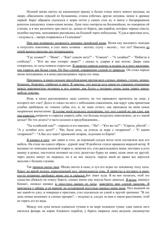 Полный месяц светил на камышовую крышу и белые стены моего нового жилища; на
дворе, обведенном оградой из булыжника, стояла избочась другая лачужка, менее и древнее
первой. Берег обрывом спускался к морю почти у самых стен ее, и внизу с беспрерывным
ропотом плескались темно-синие волны. Луна тихо смотрела на беспокойную, но покорную ей
стихию, и я мог различить при свете ее, далеко от берега, два корабля, которых черные снасти,
подобно паутине, неподвижно рисовались на бледной черте небосклона. "Суда в пристани есть,
- подумал я, - завтра отправлюсь в Геленджик".
При мне исправлял должность денщика линейский казак. Велев ему выложить чемодан
и отпустить извозчика, я стал звать хозяина - молчат; стучу - молчат... что это? Наконец из
сеней выполз мальчик лет четырнадцати.
"Где хозяин?" - "Нема". - "Как? совсем нету?" - "Совсим". - "А хозяйка?" - "Побигла в
слободку". - "Кто же мне отопрет дверь?" - сказал я, ударив в нее ногою. Дверь сама
отворилась; из хаты повеяло сыростью. Я засветил серную спичку и поднес ее к носу мальчика:
она озарила два белые глаза. Он был слепой, совершенно слепой от природы. Он стоял передо
мною неподвижно, и я начал рассматривать черты его лица.
Признаюсь, я имею сильное предубеждение против всех слепых, кривых, глухих, немых,
безногих, безруких, горбатых и проч. Я замечал, что всегда есть какое-то странное отношение
между наружностью человека и его душою: как будто с потерею члена душа теряет какое-
нибудь чувство.
Итак, я начал рассматривать лицо слепого; но что прикажете прочитать на лице, у
которого нет глаз? Долго я глядел на него с небольшим сожалением, как вдруг едва приметная
улыбка пробежала по тонким губам его, и, не знаю отчего, она произвела на меня самое
неприятное впечатление. В голове моей родилось подозрение, что этот слепой не так слеп, как
оно кажется; напрасно я старался уверить себя, что бельмы подделать невозможно, да и с какой
целью? Но что делать? я часто склонен к предубеждениям...
"Ты хозяйский сын?" - спросил я его наконец. - "Ни". - "Кто же ты?" - "Сирота, убогой". -
"А у хозяйки есть дети?" - "Ни; была дочь, да утикла за море с татарином". - "С каким
татарином?" - "А бис его знает! крымский татарин, лодочник из Керчи".
Я взошел в хату: две лавки и стол, да огромный сундук возле печи составляли всю его
мебель. На стене ни одного образа - дурной знак! В разбитое стекло врывался морской ветер. Я
вытащил из чемодана восковой огарок и, засветив его, стал раскладывать вещи, поставил в угол
шашку и ружье, пистолеты положил на стол, разостлал бурку на лавке, казак свою на другой;
через десять минут он захрапел, но я не мог заснуть: передо мной во мраке все вертелся
мальчик с белыми глазами.
Так прошло около часа. Месяц светил в окно, и луч его играл по земляному полу хаты.
Вдруг на яркой полосе, пересекающей пол, промелькнула тень. Я привстал и взглянул в окно:
кто-то вторично пробежал мимо его и скрылся Бог знает куда. Я не мог полагать, чтоб это
существо сбежало по отвесу берега; однако иначе ему некуда было деваться. Я встал, накинул
бешмет, опоясал кинжал и тихо-тихо вышел из хаты; навстречу мне слепой мальчик. Я
притаился у забора, и он верной, но осторожной поступью прошел мимо меня. Под мышкой он
нес какой-то узел, и повернув к пристани, стал спускаться по узкой и крутой тропинке. "В тот
день немые возопиют и слепые прозрят", - подумал я, следуя за ним в таком расстоянии, чтоб
не терять его из вида.
Между тем луна начала одеваться тучами и на море поднялся туман; едва сквозь него
светился фонарь на корме ближнего корабля; у берега сверкала пена валунов, ежеминутно
 