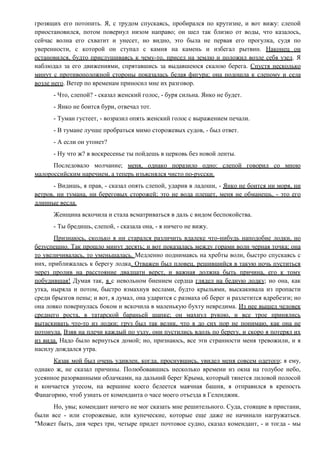 грозящих его потопить. Я, с трудом спускаясь, пробирался по крутизне, и вот вижу: слепой
приостановился, потом повернул низом направо; он шел так близко от воды, что казалось,
сейчас волна его схватит и унесет, но видно, это была не первая его прогулка, судя по
уверенности, с которой он ступал с камня на камень и избегал рытвин. Наконец он
остановился, будто прислушиваясь к чему-то, присел на землю и положил возле себя узел. Я
наблюдал за его движениями, спрятавшись за выдавшеюся скалою берега. Спустя несколько
минут с противоположной стороны показалась белая фигура; она подошла к слепому и села
возле него. Ветер по временам приносил мне их разговор.
- Что, слепой? - сказал женский голос, - буря сильна. Янко не будет.
- Янко не боится бури, отвечал тот.
- Туман густеет, - возразил опять женский голос с выражением печали.
- В тумане лучше пробраться мимо сторожевых судов, - был ответ.
- А если он утонет?
- Ну что ж? в воскресенье ты пойдешь в церковь без новой ленты.
Последовало молчание; меня, однако поразило одно: слепой говорил со мною
малороссийским наречием, а теперь изъяснялся чисто по-русски.
- Видишь, я прав, - сказал опять слепой, ударив в ладоши, - Янко не боится ни моря, ни
ветров, ни тумана, ни береговых сторожей; это не вода плещет, меня не обманешь, - это его
длинные весла.
Женщина вскочила и стала всматриваться в даль с видом беспокойства.
- Ты бредишь, слепой, - сказала она, - я ничего не вижу.
Признаюсь, сколько я ни старался различить вдалеке что-нибудь наподобие лодки, но
безуспешно. Так прошло минут десять; и вот показалась между горами волн черная точка; она
то увеличивалась, то уменьшалась. Медленно поднимаясь на хребты волн, быстро спускаясь с
них, приближалась к берегу лодка. Отважен был пловец, решившийся в такую ночь пуститься
через пролив на расстояние двадцати верст, и важная должна быть причина, его к тому
побудившая! Думая так, я с невольном биением сердца глядел на бедную лодку; но она, как
утка, ныряла и потом, быстро взмахнув веслами, будто крыльями, выскакивала из пропасти
среди брызгов пены; и вот, я думал, она ударится с размаха об берег и разлетится вдребезги; но
она ловко повернулась боком и вскочила в маленькую бухту невредима. Из нее вышел человек
среднего роста, в татарской бараньей шапке; он махнул рукою, и все трое принялись
вытаскивать что-то из лодки; груз был так велик, что я до сих пор не понимаю, как она не
потонула. Взяв на плечи каждый по узлу, они пустились вдоль по берегу, и скоро я потерял их
из вида. Надо было вернуться домой; но, признаюсь, все эти странности меня тревожили, и я
насилу дождался утра.
Казак мой был очень удивлен, когда, проснувшись, увидел меня совсем одетого; я ему,
однако ж, не сказал причины. Полюбовавшись несколько времени из окна на голубое небо,
усеянное разорванными облачками, на дальний берег Крыма, который тянется лиловой полосой
и кончается утесом, на вершине коего белеется маячная башня, я отправился в крепость
Фанагорию, чтоб узнать от коменданта о часе моего отъезда в Геленджик.
Но, увы; комендант ничего не мог сказать мне решительного. Суда, стоящие в пристани,
были все - или сторожевые, или купеческие, которые еще даже не начинали нагружаться.
"Может быть, дня через три, четыре придет почтовое судно, сказал комендант, - и тогда - мы
 