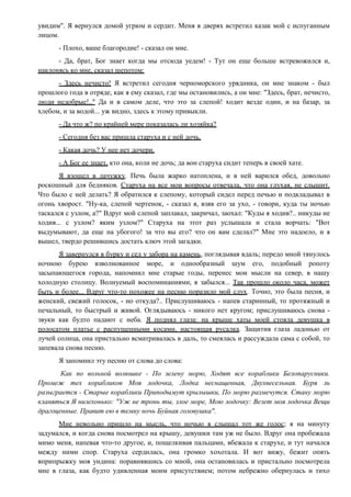 увидим". Я вернулся домой угрюм и сердит. Меня в дверях встретил казак мой с испуганным
лицом.
- Плохо, ваше благородие! - сказал он мне.
- Да, брат, Бог знает когда мы отсюда уедем! - Тут он еще больше встревожился и,
наклонясь ко мне, сказал шепотом:
- Здесь нечисто! Я встретил сегодня черноморского урядника, он мне знаком - был
прошлого года в отряде, как я ему сказал, где мы остановились, а он мне: "Здесь, брат, нечисто,
люди недобрые!.." Да и в самом деле, что это за слепой! ходит везде один, и на базар, за
хлебом, и за водой... уж видно, здесь к этому привыкли.
- Да что ж? по крайней мере показалась ли хозяйка?
- Сегодня без вас пришла старуха и с ней дочь.
- Какая дочь? У нее нет дочери.
- А Бог ее знает, кто она, коли не дочь; да вон старуха сидит теперь в своей хате.
Я взошел в лачужку. Печь была жарко натоплена, и в ней варился обед, довольно
роскошный для бедняков. Старуха на все мои вопросы отвечала, что она глухая, не слышит.
Что было с ней делать? Я обратился к слепому, который сидел перед печью и подкладывал в
огонь хворост. "Ну-ка, слепой чертенок, - сказал я, взяв его за ухо, - говори, куда ты ночью
таскался с узлом, а?" Вдруг мой слепой заплакал, закричал, заохал: "Куды я ходив?.. никуды не
ходив... с узлом? яким узлом?" Старуха на этот раз услышала и стала ворчать: "Вот
выдумывают, да еще на убогого! за что вы его? что он вам сделал?" Мне это надоело, и я
вышел, твердо решившись достать ключ этой загадки.
Я завернулся в бурку и сел у забора на камень, поглядывая вдаль; передо мной тянулось
ночною бурею взволнованное море, и однообразный шум его, подобный ропоту
засыпающегося города, напомнил мне старые годы, перенес мои мысли на север, в нашу
холодную столицу. Волнуемый воспоминаниями, я забылся... Так прошло около часа, может
быть и более... Вдруг что-то похожее на песню поразило мой слух. Точно, это была песня, и
женский, свежий голосок, - но откуда?.. Прислушиваюсь - напев старинный, то протяжный и
печальный, то быстрый и живой. Оглядываюсь - никого нет кругом; прислушиваюсь снова -
звуки как будто падают с неба. Я поднял глаза: на крыше хаты моей стояла девушка в
полосатом платье с распущенными косами, настоящая русалка. Защитив глаза ладонью от
лучей солнца, она пристально всматривалась в даль, то смеялась и рассуждала сама с собой, то
запевала снова песню.
Я запомнил эту песню от слова до слова:
Как по вольной волюшке - По зелену морю, Ходят все кораблики Белопарусники.
Промеж тех корабликов Моя лодочка, Лодка неснащенная, Двухвесельная. Буря ль
разыграется - Старые кораблики Приподымут крылышки, По морю размечутся. Стану морю
кланяться Я низехонько: "Уж не тронь ты, злое море, Мою лодочку: Везет моя лодочка Вещи
драгоценные. Правит ею в темну ночь Буйная головушка".
Мне невольно пришло на мысль, что ночью я слышал тот же голос; я на минуту
задумался, и когда снова посмотрел на крышу, девушки там уж не было. Вдруг она пробежала
мимо меня, напевая что-то другое, и, пощелкивая пальцами, вбежала к старухе, и тут начался
между ними спор. Старуха сердилась, она громко хохотала. И вот вижу, бежит опять
вприпрыжку моя ундина: поравнявшись со мной, она остановилась и пристально посмотрела
мне в глаза, как будто удивленная моим присутствием; потом небрежно обернулась и тихо
 