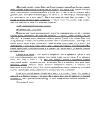 - Послушай, слепой! - сказал Янко, - ты береги то место... знаешь? там богатые товары...
скажи (имени я не расслышал), что я ему больше не слуга; дела пошли худо, он меня больше не
увидит; теперь опасно; поеду искать работы в другом месте, а ему уж такого удальца не найти.
Да скажи, кабы он получше платил за труды, так и Янко бы его не покинул; а мне везде дорога,
где только ветер дует и море шумит! - После некоторого молчания Янко продолжал: - Она
поедет со мною; ей нельзя здесь оставаться; а старухе скажи, что, дескать. пора умирать,
зажилась, надо знать и честь. Нас же больше не увидит.
- А я? - сказал слепой жалобным голосом.
- На что мне тебя? - был ответ.
Между тем моя ундина вскочила в лодку и махнула товарищу рукою; он что-то положил
слепому в руку, примолвив: "На, купи себе пряников". - "Только?" - сказал слепой. - "Ну, вот
тебе еще", - и упавшая монета зазвенела, ударясь о камень. Слепой ее не поднял. Янко сел в
лодку, ветер дул от берега, они подняли маленький парус и быстро понеслись. Долго при свете
месяца мелькал парус между темных волн; слепой мальчик точно плакал, долго, долго... Мне
стало грустно. И зачем было судьбе кинуть меня в мирный круг честных контрабандистов? Как
камень, брошенный в гладкий источник, я встревожил их спокойствие и, как камень, едва сам
не пошел ко дну!
Я возвратился домой. В сенях трещала догоревшая свеча в деревянной тарелке, и казак
мой, вопреки приказанию, спал крепким сном, держа ружье обеими руками. Я его оставил в
покое, взял свечу и пошел в хату. Увы! моя шкатулка, шашка с серебряной оправой,
дагестанский кинжал - подарок приятеля - все исчезло. Тут-то я догадался, какие вещи тащил
проклятый слепой. Разбудив казака довольно невежливым толчком, я побранил его,
посердился, а делать было нечего! И не смешно ли было бы жаловаться начальству, что слепой
мальчик меня обокрал, а восьмнадцатилетняя девушка чуть-чуть не утопила?
Слава Богу, поутру явилась возможность ехать, и я оставил Тамань. Что сталось с
старухой и с бедным слепым - не знаю. Да и какое дело мне до радостей и бедствий
человеческих, мне, странствующему офицеру, да еще с подорожной по казенной надобности!..
Конец первой части.
 