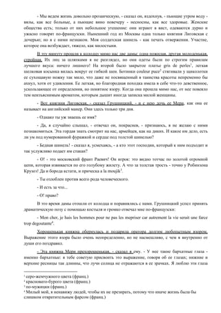 - Мы ведем жизнь довольно прозаическую, - сказал он, вздохнув, - пьющие утром воду -
вялы, как все больные, а пьющие вино повечеру - несносны, как все здоровые. Женские
общества есть; только от них небольшое утешение: они играют в вист, одеваются дурно и
ужасно говорят по-французски. Нынешний год из Москвы одна только княгиня Лиговская с
дочерью; но я с ними незнаком. Моя солдатская шинель - как печать отвержения. Участие,
которое она возбуждает, тяжело, как милостыня.
В эту минуту прошли к колодцу мимо нас две дамы: одна пожилая, другая молоденькая,
стройная. Их лиц за шляпками я не разглядел, но они одеты были по строгим правилам
лучшего вкуса: ничего лишнего! На второй было закрытое платье gris de perles1
, легкая
шелковая косынка вилась вокруг ее гибкой шеи. Ботинки couleur puce2
стягивали у щиколотки
ее сухощавую ножку так мило, что даже не посвященный в таинства красоты непременно бы
ахнул, хотя от удивления. Ее легкая, но благородная походка имела в себе что-то девственное,
ускользающее от определения, но понятное взору. Когда она прошла мимо нас, от нее повеяло
тем неизъяснимым ароматом, которым дышит иногда записка милой женщины.
- Вот княгиня Лиговская, - сказал Грушницкий, - и с нею дочь ее Мери, как она ее
называет на английский манер. Они здесь только три дня.
- Однако ты уж знаешь ее имя?
- Да, я случайно слышал, - отвечал он, покраснев, - признаюсь, я не желаю с ними
познакомиться. Эта гордая знать смотрит на нас, армейцев, как на диких. И какое им дело, есть
ли ум под нумерованной фуражкой и сердце под толстой шинелью?
- Бедная шинель! - сказал я, усмехаясь, - а кто этот господин, который к ним подходит и
так услужливо подает им стакан?
- О! - это московский франт Раевич! Он игрок: это видно тотчас по золотой огромной
цепи, которая извивается по его голубому жилету. А что за толстая трость - точно у Робинзона
Крузоэ! Да и борода кстати, и прическа a la moujik3
.
- Ты озлоблен против всего рода человеческого.
- И есть за что...
- О! право?
В это время дамы отошли от колодца и поравнялись с нами. Грушницкий успел принять
драматическую позу с помощью костыля и громко отвечал мне по-французски:
- Mon cher, je hais les hommes pour ne pas les mepriser car autrement la vie serait une farce
trop degoutante4
.
Хорошенькая княжна обернулась и подарила оратора долгим любопытным взором.
Выражение этого взора было очень неопределенно, но не насмешливо, с чем я внутренно от
души его поздравил.
- Эта княжна Мери прехорошенькая, - сказал я ему. - У нее такие бархатные глаза -
именно бархатные: я тебе советую присвоить это выражение, говоря об ее глазах; нижние и
верхние ресницы так длинны, что лучи солнца не отражаются в ее зрачках. Я люблю эти глаза
1
серо-жемчужного цвета (франц.)
2
красновато-бурого цвета (франц.)
3
по-мужицки (франц.)
4
Милый мой, я ненавижу людей, чтобы их не презирать, потому что иначе жизнь была бы
слишком отвратительным фарсом (франц.)
 