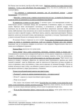 без блеска: они так мягки, они будто бы тебя гладят... Впрочем, кажется, в ее лице только и есть
хорошего... А что, у нее зубы белы? Это очень важно! жаль, что она не улыбнулась на твою
пышную фразу.
- Ты говоришь о хорошенькой женщине, как об английской лошади, - сказал
Грушницкий с негодованием.
- Mon cher, - отвечал я ему, стараясь подделаться под его тон, - je meprise les femmes pour
ne pas les aimer car autrement la vie serait un melodrame trop ridicule5
.
Я повернулся и пошел от него прочь. С полчаса гулял я по виноградным аллеям, по
известчатым скалам и висящим между них кустарникам. Становилось жарко, и я поспешил
домой. Проходя мимо кислосерного источника, я остановился у крытой галереи, чтоб
вздохнуть под ее тенью, это доставило мне случай быть свидетелем довольно любопытной
сцены. Действующие лица находились вот в каком положении. Княгиня с московским франтом
сидела на лавке в крытой галерее, и оба были заняты, кажется, серьезным разговором. Княжна,
вероятно допив уж последний стакан, прохаживалась задумчиво у колодца. Грушницкий стоял
у самого колодца; больше на площадке никого не было.
Я подошел ближе и спрятался за угол галереи. В эту минуту Грушницкий уронил свой
стакан на песок и усиливался нагнуться, чтоб его поднять: больная нога ему мешала.
Бежняжка! как он ухитрялся, опираясь на костыль, и все напрасно. Выразительное лицо его в
самом деле изображало страдание.
Княжна Мери видела все это лучше меня.
Легче птички она к нему подскочила, нагнулась, подняла стакан и подала ему с
телодвижением, исполненным невыразимой прелести; потом ужасно покраснела, оглянулась на
галерею и, убедившись, что ее маменька ничего не видала, кажется, тотчас же успокоилась.
Когда Грушницкий открыл рот, чтоб поблагодарить ее, она была уже далеко. Через минуту она
вышла из галереи с матерью и франтом, но, проходя мимо Грушницкого, приняла вид такой
чинный и важный - даже не обернулась, даже не заметила его страстного взгляда, которым он
долго ее провожал, пока, спустившись с горы, она не скрылась за липками бульвара... Но вот ее
шляпка мелькнула через улицу; она вбежала в ворота одного из лучших домов Пятигорска, за
нею прошла княгиня и у ворот раскланялась с Раевичем.
Только тогда бедный юнкер заметил мое присутствие.
- Ты видел? - сказал он, крепко пожимая мне руку, - это просто ангел!
- Отчего? - спросил я с видом чистейшего простодушия.
- Разве ты не видал?
- Нет, видел: она подняла твой стакан. Если бы был тут сторож, то он сделал бы то же
самое, и еще поспешнее, надеясь получить на водку. Впрочем, очень понятно, что ей стало тебя
жалко: ты сделал такую ужасную гримасу, когда ступил на простреленную ногу...
- И ты не был нисколько тронут, глядя на нее в эту минуту, когда душа сияла на лице
ее?..
- Нет.
5
Милый мой, я презираю женщин, чтобы не любить их, потому что иначе жизнь была бы
слишком нелепой мелодрамой (франц.)
 