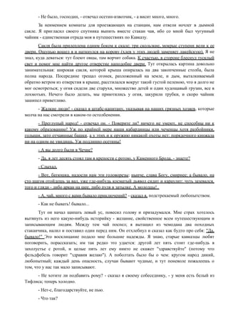 - Не было, господин, - отвечал осетин-извозчик, - а висит много, много.
За неимением комнаты для проезжающих на станции, нам отвели ночлег в дымной
сакле. Я пригласил своего спутника выпить вместе стакан чая, ибо со мной был чугунный
чайник - единственная отрада моя в путешествиях по Кавказу.
Сакля была прилеплена одним боком к скале; три скользкие, мокрые ступени вели к ее
двери. Ощупью вошел я и наткнулся на корову (хлев у этих людей заменяет лакейскую). Я не
знал, куда деваться: тут блеют овцы, там ворчит собака. К счастью, в стороне блеснул тусклый
свет и помог мне найти другое отверстие наподобие двери. Тут открылась картина довольно
занимательная: широкая сакля, которой крыша опиралась на два закопченные столба, была
полна народа. Посередине трещал огонек, разложенный на земле, и дым, выталкиваемый
обратно ветром из отверстия в крыше, расстилался вокруг такой густой пеленою, что я долго не
мог осмотреться; у огня сидели две старухи, множество детей и один худощавый грузин, все в
лохмотьях. Нечего было делать, мы приютились у огня, закурили трубки, и скоро чайник
зашипел приветливо.
- Жалкие люди! - сказал я штабс-капитану, указывая на наших грязных хозяев, которые
молча на нас смотрели в каком-то остолбенении.
- Преглупый народ! - отвечал он. - Поверите ли? ничего не умеют, не способны ни к
какому образованию! Уж по крайней мере наши кабардинцы или чеченцы хотя разбойники,
голыши, зато отчаянные башки, а у этих и к оружию никакой охоты нет: порядочного кинжала
ни на одном не увидишь. Уж подлинно осетины!
- А вы долго были в Чечне?
- Да, я лет десять стоял там в крепости с ротою, у Каменного Брода, - знаете?
- Слыхал.
- Вот, батюшка, надоели нам эти головорезы; нынче, слава Богу, смирнее; а бывало, на
сто шагов отойдешь за вал, уже где-нибудь косматый дьявол сидит и караулит: чуть зазевался,
того и гляди - либо аркан на шее, либо пуля в затылке. А молодцы!..
- А, чай, много с вами бывало приключений? - сказал я, подстрекаемый любопытством.
- Как не бывать! бывало...
Тут он начал щипать левый ус, повесил голову и призадумался. Мне страх хотелось
вытянуть из него какую-нибудь историйку - желание, свойственное всем путешествующим и
записывающим людям. Между тем чай поспел; я вытащил из чемодана два походных
стаканчика, налил и поставил один перед ним. Он отхлебнул и сказал как будто про себя: "Да,
бывало!" Это восклицание подало мне большие надежды. Я знаю, старые кавказцы любят
поговорить, порассказать; им так редко это удается: другой лет пять стоит где-нибудь в
захолустье с ротой, и целые пять лет ему никто не скажет "здравствуйте" (потому что
фельдфебель говорит "здравия желаю"). А поболтать было бы о чем: кругом народ дикий,
любопытный; каждый день опасность, случаи бывают чудные, и тут поневоле пожалеешь о
том, что у нас так мало записывают.
- Не хотите ли подбавить рому? - сказал я своему собеседнику, - у меня есть белый из
Тифлиса; теперь холодно.
- Нет-с, благодарствуйте, не пью.
- Что так?
 