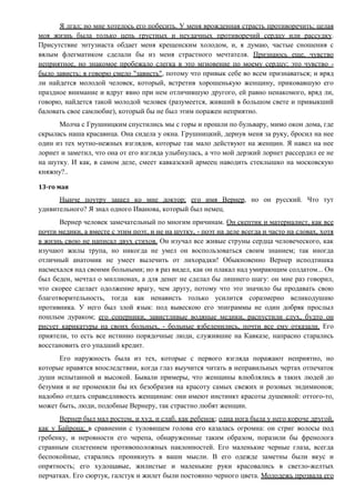 Я лгал; но мне хотелось его побесить. У меня врожденная страсть противоречить; целая
моя жизнь была только цепь грустных и неудачных противоречий сердцу или рассудку.
Присутствие энтузиаста обдает меня крещенским холодом, и, я думаю, частые сношения с
вялым флегматиком сделали бы из меня страстного мечтателя. Признаюсь еще, чувство
неприятное, но знакомое пробежало слегка в это мгновение по моему сердцу; это чувство -
было зависть; я говорю смело "зависть", потому что привык себе во всем признаваться; и вряд
ли найдется молодой человек, который, встретив хорошенькую женщину, приковавшую его
праздное внимание и вдруг явно при нем отличившую другого, ей равно ненакомого, вряд ли,
говорю, найдется такой молодой человек (разумеется, живший в большом свете и привыкший
баловать свое самлюбие), который бы не был этим поражен неприятно.
Молча с Грушницким спустились мы с горы и прошли по бульвару, мимо окон дома, где
скрылась наша красавица. Она сидела у окна. Грушницкий, дернув меня за руку, бросил на нее
один из тех мутно-нежных взглядов, которые так мало действуют на женщин. Я навел на нее
лорнет и заметил, что она от его взгляда улыбнулась, а что мой дерзкий лорнет рассердил ее не
на шутку. И как, в самом деле, смеет кавказский армеец наводить стеклышко на московскую
княжну?..
13-го мая
Нынче поутру зашел ко мне доктор; его имя Вернер, но он русский. Что тут
удивительного? Я знал одного Иванова, который был немец.
Вернер человек замечательный по многим причинам. Он скептик и материалист, как все
почти медики, а вместе с этим поэт, и не на шутку, - поэт на деле всегда и часто на словах, хотя
в жизнь свою не написал двух стихов. Он изучал все живые струны сердца человеческого, как
изучают жилы трупа, но никогда не умел он воспользоваться своим знанием; так иногда
отличный анатомик не умеет вылечить от лихорадки! Обыкновенно Вернер исподтишка
насмехался над своими больными; но я раз видел, как он плакал над умирающим солдатом... Он
был беден, мечтал о миллионах, а для денег не сделал бы лишнего шагу: он мне раз говорил,
что скорее сделает одолжение врагу, чем другу, потому что это значило бы продавать свою
благотворительность, тогда как ненависть только усилится соразмерно великодушию
противника. У него был злой язык: под вывескою его эпиграммы не один добряк прослыл
пошлым дураком; его соперники, завистливые водяные медики, распустили слух, будто он
рисует карикатуры на своих больных, - больные взбеленились, почти все ему отказали. Его
приятели, то есть все истинно порядочные люди, служившие на Кавказе, напрасно старались
восстановить его упадший кредит.
Его наружность была из тех, которые с первого взгляда поражают неприятно, но
которые нравятся впоследствии, когда глаз выучится читать в неправильных чертах отпечаток
души испытанной и высокой. Бывали примеры, что женщины влюблялись в таких людей до
безумия и не променяли бы их безобразия на красоту самых свежих и розовых эндимионов;
надобно отдать справедливость женщинам: они имеют инстинкт красоты душевной: оттого-то,
может быть, люди, подобные Вернеру, так страстно любят женщин.
Вернер был мал ростом, и худ, и слаб, как ребенок; одна нога была у него короче другой,
как у Байрона; в сравнении с туловищем голова его казалась огромна: он стриг волосы под
гребенку, и неровности его черепа, обнаруженные таким образом, поразили бы френолога
странным сплетением противоположных наклонностей. Его маленькие черные глаза, всегда
беспокойные, старались проникнуть в ваши мысли. В его одежде заметны были вкус и
опрятность; его худощавые, жилистые и маленькие руки красовались в светло-желтых
перчатках. Его сюртук, галстук и жилет были постоянно черного цвета. Молодежь прозвала его
 
