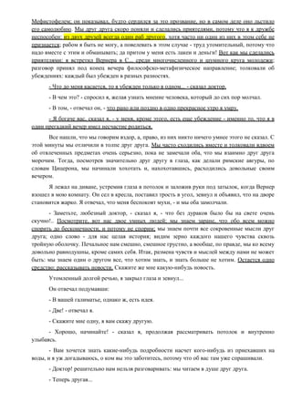 Мефистофелем; он показывал, будто сердился за это прозвание, но в самом деле оно льстило
его самолюбию. Мы друг друга скоро поняли и сделались приятелями, потому что я к дружбе
неспособен: из двух друзей всегда один раб другого, хотя часто ни один из них в этом себе не
признается; рабом я быть не могу, а повелевать в этом случае - труд утомительный, потому что
надо вместе с этим и обманывать; да притом у меня есть лакеи и деньги! Вот как мы сделались
приятелями: я встретил Вернера в С... среди многочисленного и шумного круга молодежи;
разговор принял под конец вечера философско-метафизическое направление; толковали об
убеждениях: каждый был убежден в разных разностях.
- Что до меня касается, то я убежден только в одном... - сказал доктор.
- В чем это? - спросил я, желая узнать мнение человека, который до сих пор молчал.
- В том, - отвечал он, - что рано или поздно в одно прекрасное утро я умру.
- Я богаче вас, сказал я, - у меня, кроме этого, есть еще убеждение - именно то, что я в
один прегадкий вечер имел несчастие родиться.
Все нашли, что мы говорим вздор, а, право, из них никто ничего умнее этого не сказал. С
этой минуты мы отличили в толпе друг друга. Мы часто сходились вместе и толковали вдвоем
об отвлеченных предметах очень серьезно, пока не замечали оба, что мы взаимно друг друга
морочим. Тогда, посмотрев значительно друг другу в глаза, как делали римские авгуры, по
словам Цицерона, мы начинали хохотать и, нахохотавшись, расходились довольные своим
вечером.
Я лежал на диване, устремив глаза в потолок и заложив руки под затылок, когда Вернер
взошел в мою комнату. Он сел в кресла, поставил трость в угол, зевнул и объявил, что на дворе
становится жарко. Я отвечал, что меня беспокоят мухи, - и мы оба замолчали.
- Заметьте, любезный доктор, - сказал я, - что без дураков было бы на свете очень
скучно!.. Посмотрите, вот нас двое умных людей; мы знаем заране, что обо всем можно
спорить до бесконечности, и потому не спорим; мы знаем почти все сокровенные мысли друг
друга; одно слово - для нас целая история; видим зерно каждого нашего чувства сквозь
тройную оболочку. Печальное нам смешно, смешное грустно, а вообще, по правде, мы ко всему
довольно равнодушны, кроме самих себя. Итак, размена чувств и мыслей между нами не может
быть: мы знаем один о другом все, что хотим знать, и знать больше не хотим. Остается одно
средство: рассказывать новости. Скажите же мне какую-нибудь новость.
Утомленный долгой речью, я закрыл глаза и зевнул...
Он отвечал подумавши:
- В вашей галиматье, однако ж, есть идея.
- Две! - отвечал я.
- Скажите мне одну, я вам скажу другую.
- Хорошо, начинайте! - сказал я, продолжая рассматривать потолок и внутренно
улыбаясь.
- Вам хочется знать какие-нибудь подробности насчет кого-нибудь из приехавших на
воды, и я уж догадываюсь, о ком вы это заботитесь, потому что об вас там уже спрашивали.
- Доктор! решительно нам нельзя разговаривать: мы читаем в душе друг друга.
- Теперь другая...
 