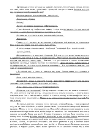 - Другая идея вот: мне хотелось вас заставить рассказать что-нибудь; во-первых, потому,
что такие умные люди, как вы, лучше любят слушателей, чем рассказчиков. Теперь к делу: что
вам сказала княгиня Лиговская обо мне?
- Вы очень уверены, что это княгиня... а не княжна?..
- Совершенно убежден.
- Почему?
- Потому что княжна спрашивала об Грушницком .
- У вас большой дар соображения. Княжна сказала, что она уверена, что этот молодой
человек в солдатской шинели разжалован в солдаты за дуэль..
- Надеюсь, вы ее оставили в этом приятном заблуждении...
- Разумеется.
- Завязка есть! - закричал я в восхищении, - об развязке этой комедии мы похлопочем.
Явно судьба заботится о том, чтоб мне не было скучно.
- Я предчувствую, - сказал доктор, - что бедный Грушницкий будет вашей жертвой...
- Дальше, доктор...
- Княгиня сказала, что ваше лицо ей знакомо. Я ей заметил, что, верно, она вас встречала
в Петербурге, где-нибудь в свете... я сказал ваше имя... Оно было ей известно. Кажется, ваша
история там наделала много шума... Княгиня стала рассказывать о ваших похождениях,
прибавляя, вероятно, к светским сплетням свои замечания... Дочка слушала с любопытством. В
ее воображении вы сделались героем романа в новом вкусе... Я не противоречил княгине, хотя
знал, что она говорит вздор.
- Достойный друг! - сказал я, протянув ему руку. Доктор пожал ее с чувством и
продолжал:
- Если хотите, я вас представлю...
- Помилуйте! - сказал я, всплеснув руками, - разве героев представляют? Они не иначе
знакомятся, как спасая от верной смерти свою любезную...
- И вы в самом деле хотите волочиться за княжной?..
- Напротив, совсем напротив!.. Доктор, наконец я торжествую: вы меня не понимаете!..
Это меня, впрочем, огорчает, доктор, - продолжал я после минуты молчания, - я никогда сам не
открываю моих тайн, а ужасно люблю, чтоб их отгадывали, потому что таким образом я всегда
могу при случае от них отпереться. Однако ж вы мне должны описать маменьку с дочкой. Что
они за люди?
- Во-первых, княгиня - женщина сорока пяти лет, - отвечал Вернер, - у нее прекрасный
желудок, но кровь испорчена; на щеках красные пятна. Последнюю половину своей жизни она
провела в Москве и тут на покое растолстела. Она любит соблазнительные анекдоты и сама
говорит иногда неприличные вещи, когда дочери нет в комнате. Она мне объявила, что дочь ее
невинна как голубь. Какое мне дело?.. Я хотел ей отвечать, чтоб она была спокойна, что я
никому этого не скажу! Княгиня лечится от ревматизма, а дочь Бог знает от чего; я велел обеим
пить по два стакана в день кислосерной воды и купаться два раза в неделю в разводной ванне.
Княгиня, кажется, не привыкла повелевать; она питает уважение к уму и знаниям дочки,
которая читала Байрона по-английски и знает алгебру: в Москве, видно, барышни пустились в
ученость, и хорошо делают, право! Наши мужчины так не любезны вообще, что с ними
 