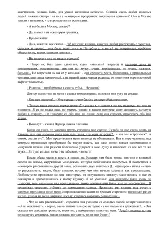 кокетничать, должно быть, для умной женщины несносно. Княгиня очень любит молодых
людей: княжна смотрит на них с некоторым презрением: московская привычка! Они в Москве
только и питаются, что сорокалетними остряками.
- А вы были в Москве, доктор?
- Да, я имел там некоторую практику.
- Продолжайте.
- Да я, кажется, все сказал... Да! вот еще: княжна, кажется, любит рассуждать о чувствах,
страстях и прочее... она была одну зиму в Петербурге, и он ей не понравился, особенно
общество: ее, верно, холодно приняли .
- Вы никого у них не видали сегодня?
- Напротив; был один адъютант, один натянутый гвардеец и какая-то дама из
новоприезжих, родственница княгини по мужу, очень хорошенькая, но очень, кажется,
больная... Не встретили ль вы ее у колодца? - она среднего роста, блондинка, с правильными
чертами, цвет лица чахоточный, а на правой щеке черная родинка; ее лицо меня поразило своей
выразительностью.
- Родинка! - пробормотал я сквозь зубы. - Неужели?
Доктор посмотрел на меня и сказал торжественно, положив мне руку на сердце:
- Она вам знакома!.. - Мое сердце точно билось сильнее обыкновенного.
- Теперь ваша очередь торжествовать! - сказал я, - только я на вас надеюсь: вы мне не
измените. Я ее не видал еще, но уверен, узнаю в вашем портрете одну женщину, которую
любил в старину... Не говорите ей обо мне ни слова; если она спросит, отнеситесь обо мне
дурно.
- Пожалуй! - сказал Вернер, пожав плечами.
Когда он ушел, то ужасная грусть стеснила мое сердце. Судьба ли нас свела опять на
Кавказе, или она нарочно сюда приехала, зная, что меня встретит?.. и как мы встретимся?.. и
потом, она ли это?.. Мои предчувствия меня никогда не обманывали. Нет в мире человека, над
которым прошедшее приобретало бы такую власть, как надо мною: всякое напоминание о
минувшей печали или радости болезненно ударяет в мою душу и извлекает из нее все те же
звуки... Я глупо создан: ничего не забываю, - ничего!
После обеда часов в шесть я пошел на бульвар: там была толпа; княгиня с княжной
сидели на скамье, окруженные молодежью, которая любезничала наперерыв. Я поместился в
некотором расстоянии на другой лавке, остановил двух знакомых Д... офицеров и начал им что-
то рассказывать; видно, было смешно, потому что они начали хохотать как сумасшедшие.
Любопытство привлекло ко мне некоторых из окружавших княжну; мало-помалу и все ее
покинули и присоединились к моему кружку. Я не умолкал: мои анекдоты были умны до
глупости, мои насмешки над проходящими мимо оригиналами были злы до неистовства... Я
продолжал увеселять публику до захождения солнца. Несколько раз княжна под ручку с
матерью проходила мимо меня, сопровождаемая каким-то хромым старичком; несколько раз ее
взгляд, упадая на меня, выражал досаду, стараясь выразить равнодушие...
- Что он вам рассказывал? - спросила она у одного из молодых людей, возвратившихся к
ней из вежливости, - верно, очень занимательную историю - свои подвиги в сражениях?.. - Она
сказала это довольно громко и, вероятно, с намерением кольнуть меня. "А-га! - подумал я, - вы
не на шутку сердитесь, милая княжна; погодите, то ли еще будет!"
 