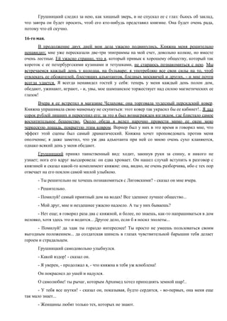 Грушницкий следил за нею, как хищный зверь, и не спускал ее с глаз: бьюсь об заклад,
что завтра он будет просить, чтоб его кто-нибудь представил княгине. Она будет очень рада,
потому что ей скучно.
16-го мая.
В продолжение двух дней мои дела ужасно подвинулись. Княжна меня решительно
ненавидит; мне уже пересказали две-три эпиграммы на мой счет, довольно колкие, но вместе
очень лестные. Ей ужасно странно, что я, который привык к хорошему обществу, который так
короток с ее петербургскими кузинами и тетушками, не стараюсь познакомиться с нею. Мы
встречаемся каждый день у колодца, на бульваре; я употребляю все свои силы на то, чтоб
отвлекать ее обожателей, блестящих адъютантов, бледных москвичей и других, - и мне почти
всегда удается. Я всегда ненавидел гостей у себя: теперь у меня каждый день полон дом,
обедают, ужинают, играют, - и, увы, мое шампанское торжествует над силою магнетических ее
глазок!
Вчера я ее встретил в магазине Челахова; она торговала чудесный персидский ковер.
Княжна упрашивала свою маменьку не скупиться: этот ковер так украсил бы ее кабинет!.. Я дал
сорок рублей лишних и перекупил его; за это я был вознагражден взглядом, где блистало самое
восхитительное бешенство. Около обеда я велел нарочно провести мимо ее окон мою
черкескую лошадь, покрытую этим ковром. Вернер был у них в это время и говорил мне, что
эффект этой сцены был самый драматический. Княжна хочет проповедовать против меня
ополчение; я даже заметил, что уж два адъютанта при ней со мною очень сухо кланяются,
однако всякий день у меня обедают.
Грушницкий принял таинственный вид: ходит, закинув руки за спину, и никого не
узнает; нога его вдруг выздоровела: он едва хромает. Он нашел случай вступить в разговор с
княгиней и сказал какой-то комплимент княжне: она, видно, не очень разборчива, ибо с тех пор
отвечает на его поклон самой милой улыбкою.
- Ты решительно не хочешь познакомиться с Лиговскими? - сказал он мне вчера.
- Решительно.
- Помилуй! самый приятный дом на водах! Все здешнее лучшее общество...
- Мой друг, мне и нездешнее ужасно надоело. А ты у них бываешь?
- Нет еще; я говорил раза два с княжной, и более, но знаешь, как-то напрашиваться в дом
неловко, хотя здесь это и водится... Другое дело, если б я носил эполеты...
- Помилуй! да эдак ты гораздо интереснее! Ты просто не умеешь пользоваться своим
выгодным положением... да солдатская шинель в глазах чувствительной барышни тебя делает
героем и страдальцем.
Грушницкий самодовольно улыбнулся.
- Какой вздор! - сказал он.
- Я уверен, - продолжал я, - что княжна в тебя уж влюблена!
Он покраснел до ушей и надулся.
О самолюбие! ты рычаг, которым Архимед хотел приподнять земной шар!..
- У тебя все шутки! - сказал он, показывая, будто сердится, - во-первых, она меня еще
так мало знает...
- Женщины любят только тех, которых не знают.
 