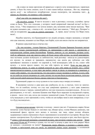 - Да я вовсе не имею претензии ей нравиться: я просто хочу познакомиться с приятным
домом, и было бы очень смешно, если б я имел какие-нибудь надежды... Вот вы, например,
другое дело! - вы победители петербургские: только посмотрите, так женщины тают... А
знаешь ли, Печорин, что княжна о тебе говорила?
- Как? она тебе уж говорила обо мне?..
- Не радуйся, однако. Я как-то вступил с нею в разговор у колодца, случайно; третье
слово ее было: "Кто этот господин, у которого такой неприятный тяжелый взгляд? он был с
вами, тогда..." Она покраснела и не хотела назвать дня, вспомнив свою милую выходку. "Вам
не нужно сказывать дня, - отвечал я ей, - он вечно будет мне памятен..." Мой друг, Печорин! я
тебе не поздравляю; ты у нее на дурном замечании... А, право, жаль! потому что Мери очень
мила!..
Надобно заметить, что Грушницкий из тех людей, которые, говоря о женщине, с которой
они едва знакомы, называют ее моя Мери, моя Sophie, если она имела счастие им понравиться.
Я принял серьезный вид и отвечал ему:
- Да, она недурна... только берегись, Грушницкий! Русские барышни большею частью
питаются только платонической любовью, не примешивая к ней мысли о замужестве; а
платоническая любовь самая беспокойная. Княжна, кажется, из тех женщин, которые хотят,
чтоб их забавляли; если две минуты сряду ей будет возле тебя скучно, ты погиб невозвратно:
твое молчание должно возбуждать ее любопытство, твой разговор - никогда не удовлетворять
его вполне; ты должен ее тревожить ежеминутно; она десять раз публично для тебя
пренебрежет мнением и назовет это жертвой и, чтоб вознаградить себя за это, станет тебя
мучить - а потом просто скажет, что она тебя терпеть не может. Если ты над нею не
приобретешь власти, то даже ее первый поцелуй не даст тебе права на второй; она с тобою
накокетничается вдоволь, а года через два выйдет замуж за урода, из покорности к маменьке, и
станет себя уверять, что она несчастна, что она одного только человека и любила, то есть тебя,
но что небо не хотело соединить ее с ним, потому что на нем была солдатская шинель, хотя под
этой толстой серой шинелью билось сердце страстное и благородное...
Грушницкий ударил по столу кулаком и стал ходить взад и вперед по комнате.
Я внутренно хохотал и даже раза два улыбнулся, но он, к счастью, этого не заметил.
Явно, что он влюблен, потому что стал еще доверчивее прежнего; у него даже появилось
серебряное кольцо с чернью, здешней работы: оно мне показалось подозрительным... Я стал его
рассматривать, и что же?.. мелкими буквами имя Мери было вырезано на внутренней стороне,
и рядом - число того дня, когда она подняла знаменитый стакан. Я утаил свое открытие; я не
хочу вынуждать у него признаний, я хочу, чтобы он сам выбрал меня в свои поверенные, и тут-
то я буду наслаждаться...
……………………….
Сегодня я встал поздно; прихожу к колодцу - никого уже нет. Становилось жарко; белые
мохнатые тучки быстро бежали от снеговых гор, обещая грозу; голова Машука дымилась, как
загашенный факел; кругом него вились и ползали, как змеи, серые клочки облаков,
задержанные в своем стремлении и будто зацепившиеся за колючий его кустарник. Воздух был
напоен электричеством. Я углубился в виноградную аллею, ведущую в грот; мне было грустно.
Я думал о той молодой женщине с родинкой на щеке, про которую говорил мне доктор... Зачем
она здесь? И она ли? И почему я думаю, что это она? и почему я даже так в этом уверен? Мало
ли женщин с родинками на щеках? Размышляя таким образом, я подошел к самому гроту.
Смотрю: в прохладной тени его свода, на каменной скамье сидит женщина, в соломенной
 