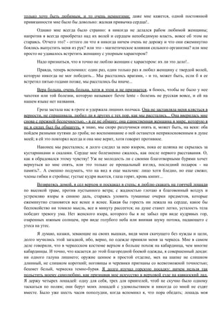 только хочу быть любимым, и то очень немногими; даже мне кажется, одной постоянной
привязанности мне было бы довольно: жалкая привычка сердца!..
Однако мне всегда было странно: я никогда не делался рабом любимой женщины;
напротив я всегда приобретал над их волей и сердцем непобедимую власть, вовсе об этом не
стараясь. Отчего это? - оттого ли что я никогда ничем очень не дорожу и что они ежеминутно
боялись выпустить меня из рук? или это - магнетическое влияния сильного организма? или мне
просто не удавалось встретить женщину с упорным характером?
Надо признаться, что я точно не люблю женщин с характером: их ли это дело!..
Правда, теперь вспомнил: один раз, один только раз я любил женщину с твердой волей,
которую никогда не мог победить... Мы расстались врагами, - и то, может быть, если б я ее
встретил пятью годами позже, мы расстались бы иначе...
Вера больна, очень больна, хотя в этом и не признается, я боюсь, чтобы не было у нее
чахотки или той болезни, которую называют fievre lente - болезнь не русская вовсе, и ей на
нашем языке нет названия.
Гроза застала нас в гроте и удержала лишних полчаса. Она не заставляла меня клясться в
верности, не спрашивала, любил ли я других с тех пор, как мы расстались... Она вверилась мне
снова с прежней беспечностью, - я ее не обману; она единственная женщина в мире, которую я
не в силах был бы обмануть. я знаю, мы скоро разлучимся опять и, может быть, на веки: оба
пойдем разными путями до гроба; но воспоминание о ней останется неприкосновенным в душе
моей; я ей это повторял всегда и она мне верит, хотя говорит противное.
Наконец мы расстались; я долго следил за нею взором, пока ее шляпка не скрылась за
кустарниками и скалами. Сердце мое болезненно сжалось, как после первого расставания. О,
как я обрадовался этому чувству! Уж не молодость ли с своими благотворными бурями хочет
вернуться ко мне опять, или это только ее прощальный взгляд, последний подарок - на
память?.. А смешно подумать, что на вид я еще мальчик: лицо хотя бледно, но еще свежо;
члены гибки и стройны; густые кудри вьются, глаза горят, кровь кипит...
Возвратясь домой, я сел верхом и поскакал в степь; я люблю скакать на гояччей лошади
по высокой траве, против пустынного ветра; с жадностью глотаю я благовонный воздух и
устремляю взоры в синюю даль, стараясь уловить туманные очерки предметов, которые
ежеминутно становятся все яснее и яснее. Какая бы горесть ни лежала на сердце, какое бы
беспокойство ни томило мысль, все в минуту рассеется; на душе станет легко, усталость тела
победит тревогу ума. Нет женского взора, которого бы я не забыл при виде кудрявых гор,
озаренных южным солнцем, при виде голубого неба или внимая шуму потока, падающего с
утеса на утес.
Я думаю, казаки, зевающие на своих вышках, видя меня скачущего без нужды и цели,
долго мучились этой загадкой, ибо, верно, по одежде приняли меня за черкеса. Мне в самом
деле говорили, что в черкесском костюме верхом я больше похож на кабардинца, чем многие
кабардинцы. И точно, что касается до этой благородной боевой одежды, я совершенный денди:
ни одного галуна лишнего; оружие ценное в простой отделке, мех на шапке не слишком
длинный, не слишком короткий; ноговицы и черевики пригнаны со всевозможной точностью;
бешмет белый, черкеска темно-бурая. Я долго изучал горскую посадку: ничем нельзя так
польстить моему самолюбию, как признавая мое искусство в верховой езде на кавказский лад.
Я держу четырех лошадей: одну для себя, трех для приятелей, чтоб не скучно было одному
таскаться по полям; они берут моих лошадей с удовольствием и никогда со мной не ездят
вместе. Было уже шесть часов пополудни, когда вспомнил я, что пора обедать; лошадь моя
 