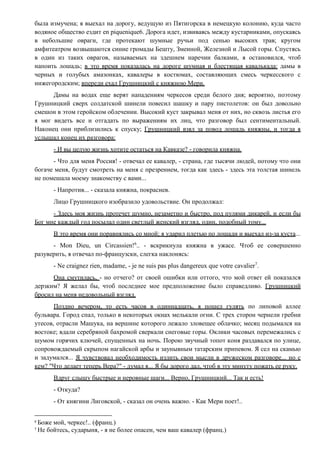 была измучена; я выехал на дорогу, ведущую из Пятигорска в немецкую колонию, куда часто
водяное общество ездит en piquenique6. Дорога идет, извиваясь между кустарниками, опускаясь
в небольшие овраги, где протекают шумные ручьи под сенью высоких трав; кругом
амфитеатром возвышаются синие громады Бешту, Змеиной, Железной и Лысой горы. Спустясь
в один из таких оврагов, называемых на здешнем наречии балками, я остановился, чтоб
напоить лошадь; в это время показалась на дороге шумная и блестящая кавалькада: дамы в
черных и голубых амазонках, кавалеры в костюмах, составляющих смесь черкесского с
нижегородским; впереди ехал Грушницкий с княжною Мери.
Дамы на водах еще верят нападениям черкесов среди белого дня; вероятно, поэтому
Грушницкий сверх солдатской шинели повесил шашку и пару пистолетов: он был довольно
смешон в этом геройском облечении. Высокий куст закрывал меня от них, но сквозь листья его
я мог видеть все и отгадать по выражениям их лиц, что разговор был сентиментальный.
Наконец они приблизились к спуску; Грушницкий взял за повод лошадь княжны, и тогда я
услышал конец их разговора:
- И вы целую жизнь хотите остаться на Кавказе? - говорила княжна.
- Что для меня Россия! - отвечал ее кавалер, - страна, где тысячи людей, потому что они
богаче меня, будут смотреть на меня с презрением, тогда как здесь - здесь эта толстая шинель
не помешала моему знакомству с вами...
- Напротив... - сказала княжна, покраснев.
Лицо Грушницкого изобразило удовольствие. Он продолжал:
- Здесь моя жизнь протечет шумно, незаметно и быстро, под пулями дикарей, и если бы
Бог мне каждый год посылал один светлый женский взгляд, один, подобный тому...
В это время они поравнялись со мной; я ударил плетью по лошади и выехал из-за куста...
- Mon Dieu, un Circassien!6
.. - вскрикнула княжна в ужасе. Чтоб ее совершенно
разуверить, я отвечал по-французски, слегка наклонясь:
- Ne craignez rien, madame, - je ne suis pas plus dangereux que votre cavalier7
.
Она смутилась, - но отчего? от своей ошибки или оттого, что мой ответ ей показался
дерзким? Я желал бы, чтоб последнее мое предположение было справедливо. Грушницкий
бросил на меня недовольный взгляд.
Поздно вечером, то есть часов в одиннадцать, я пошел гулять по липовой аллее
бульвара. Город спал, только в некоторых окнах мелькали огни. С трех сторон чернели гребни
утесов, отрасли Машука, на вершине которого лежало зловещее облачко; месяц подымался на
востоке; вдали серебряной бахромой сверкали снеговые горы. Оклики часовых перемежались с
шумом горячих ключей, спущенных на ночь. Порою звучный топот коня раздавался по улице,
сопровождаемый скрыпом нагайской арбы и заунывным татарским припевом. Я сел на скамью
и задумался... Я чувствовал необходимость излить свои мысли в дружеском разговоре... но с
кем? "Что делает теперь Вера?" - думал я... Я бы дорого дал, чтоб в эту минуту пожать ее руку.
Вдруг слышу быстрые и неровные шаги... Верно, Грушницкий... Так и есть!
- Откуда?
- От княгини Лиговской, - сказал он очень важно. - Как Мери поет!..
6
Боже мой, черкес!.. (франц.)
7
Не бойтесь, сударыня, - я не более опасен, чем ваш кавалер (франц.)
 